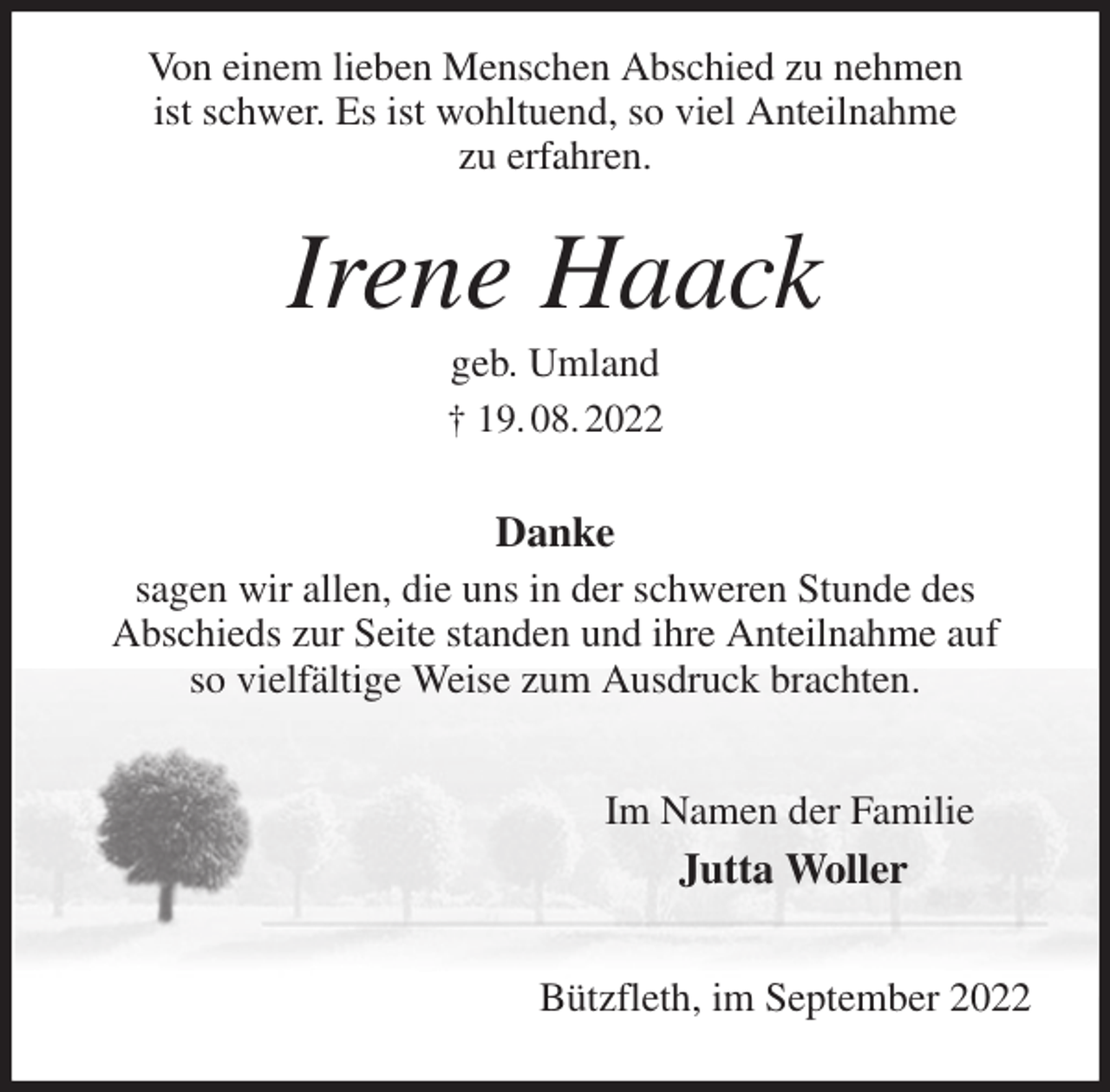 <p>Von einem lieben Menschen Abschied zu nehmen<br />ist schwer. Es ist wohltuend, so viel Anteilnahme<br />zu erfahren.<br />Irene Haack<br />geb. Umland<br />† 19. 08. 2022<br />Danke<br />sagen wir allen, die uns in der schweren Stunde des<br />Abschieds zur Seite standen und ihre Anteilnahme auf<br />so vielfältige Weise zum Ausdruck brachten.<br />Im Namen der Familie<br />Jutta Woller<br />Bützfleth, im September 2022</p>
