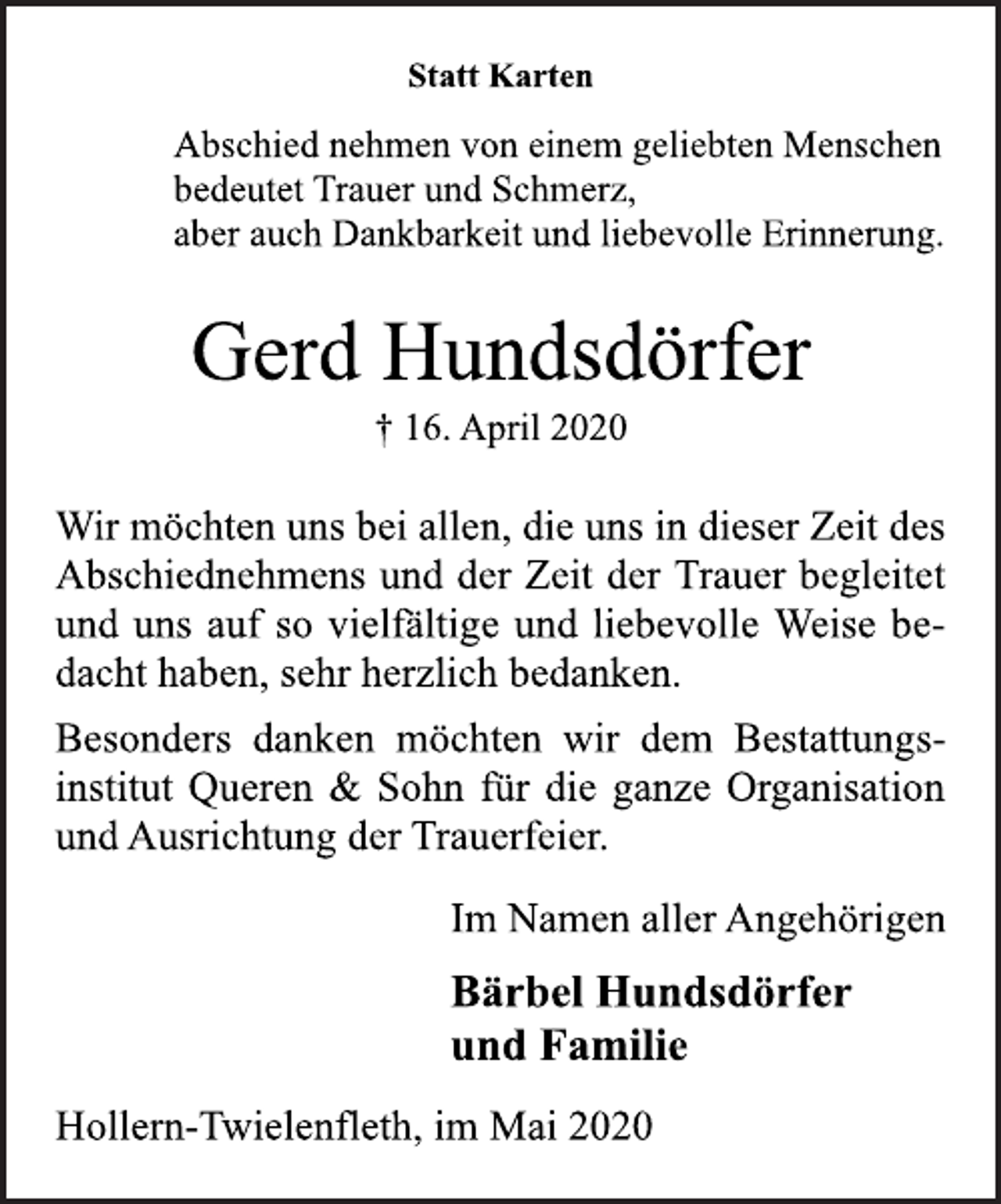 <p>Statt Karten<br />Abschied nehmen von einem geliebten Menschen bedeutet Trauer und Schmerz, aber auch Dankbarkeit und liebevolle Erinnerung.<br />Gerd Hundsdörfer<br />† 16. April 2020<br />Wir möchten uns bei allen, die uns in dieser Zeit des Abschiednehmens und der Zeit der Trauer begleitet und uns auf so vielfältige und liebevolle Weise bedacht haben, sehr herzlich bedanken.<br />Besonders danken möchten wir dem Bestattungsinstitut Queren &amp; Sohn für die ganze Organisation und Ausrichtung der Trauerfeier.<br />Im Namen aller Angehörigen<br />Bärbel Hundsdörfer und Familie<br />Hollern-Twielenfleth, im Mai 2020</p>