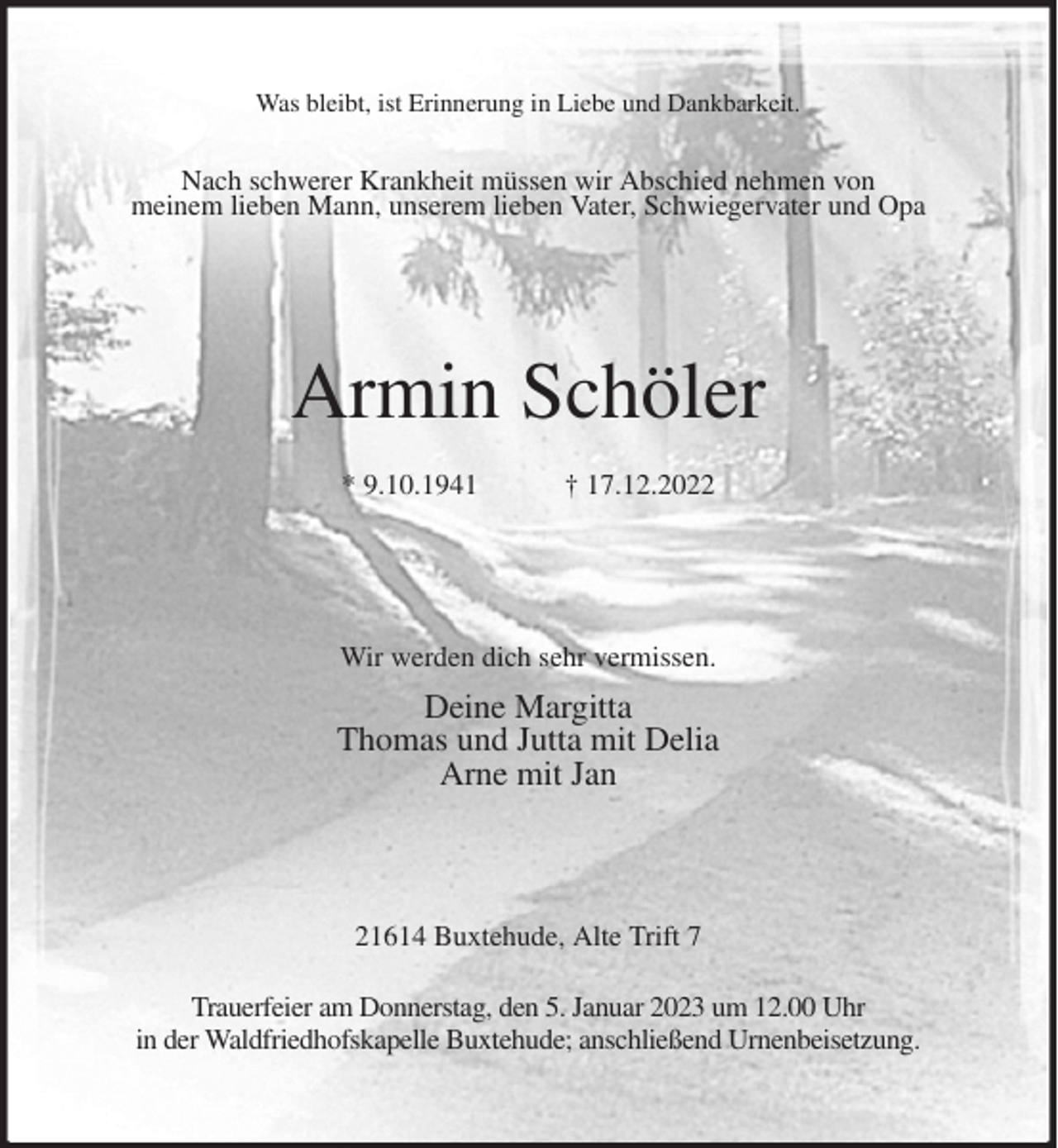 <p>Was bleibt, ist Erinnerung in Liebe und Dankbarkeit.</p><p>Nach schwerer Krankheit müssen wir Abschied nehmen von<br />meinem lieben Mann, unserem lieben Vater, Schwiegervater und Opa<br />Armin Schöler<br />* 9.10.1941 † 17.12.2022<br />Wir werden dich sehr vermissen.<br />Deine Margitta<br />Thomas und Jutta mit Delia<br />Arne mit Jan<br />21614 Buxtehude, Alte Trift 7</p><p>Trauerfeier am Donnerstag, den 5. Januar 2023 um 12.00 Uhr<br />in der Waldfriedhofskapelle Buxtehude; anschließend Urnenbeisetzung.</p>
