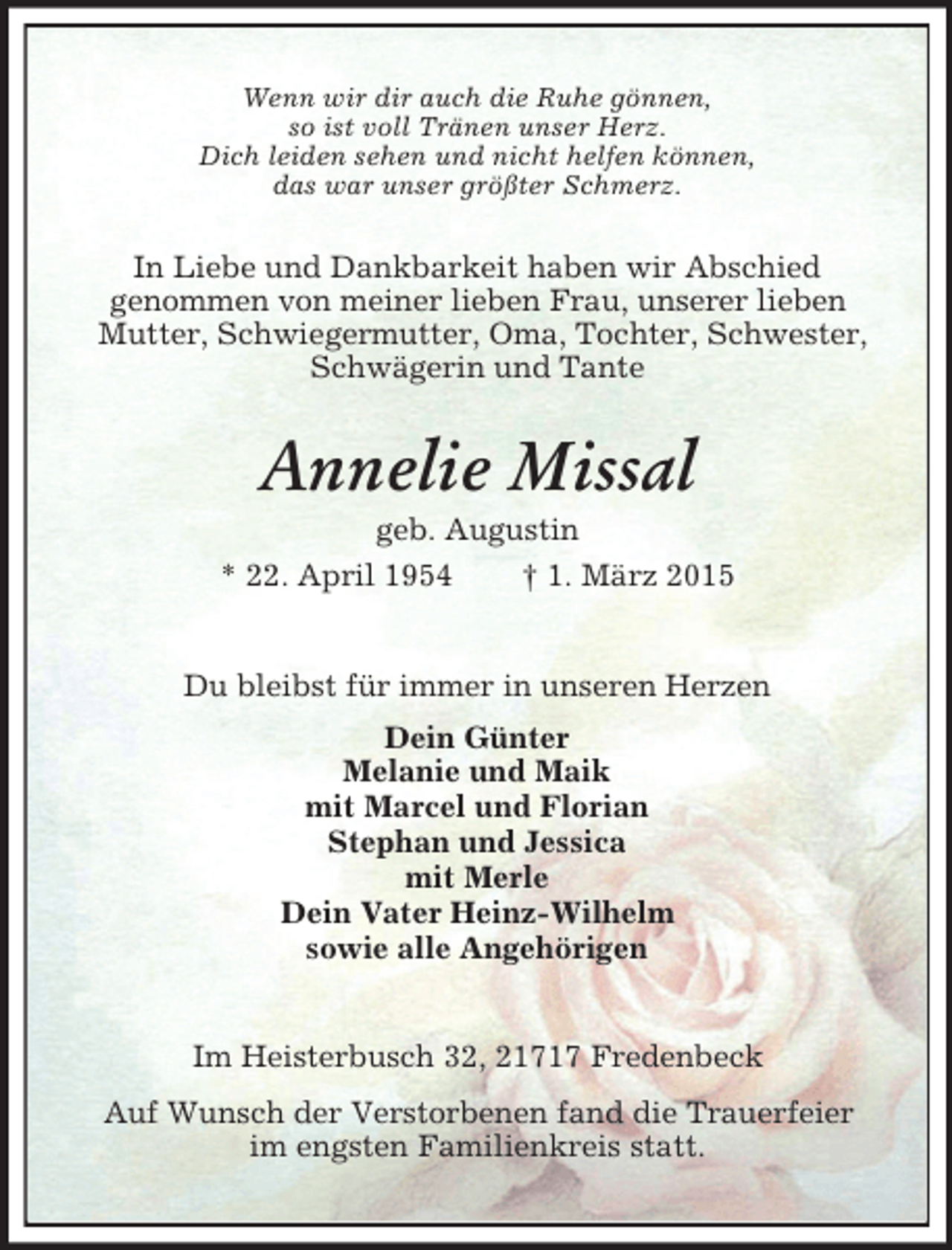 <p>Wenn wir dir auch die Ruhe gönnen,<br />so ist voll Tränen unser Herz.<br />Dich leiden sehen und nicht helfen können,<br />das war unser größter Schmerz.<br />In Liebe und Dankbarkeit haben wir Abschied<br />genommen von meiner lieben Frau, unserer lieben<br />Mutter, Schwiegermutter, Oma, Tochter, Schwester, Schwägerin und Tante<br />Annelie Missal<br />geb. Augustin<br />* 22. April 1954 † 1. März 2015<br />Du bleibst für immer in unseren Herzen<br />Dein Günter<br />Melanie und Maik<br />mit Marcel und Florian<br />Stephan und Jessica<br />mit Merle<br />Dein Vater Heinz-Wilhelm<br />sowie alle Angehörigen<br />Im Heisterbusch 32, 21717 Fredenbeck<br />Auf Wunsch der Verstorbenen fand die Trauerfeier<br />im engsten Familienkreis statt.</p>