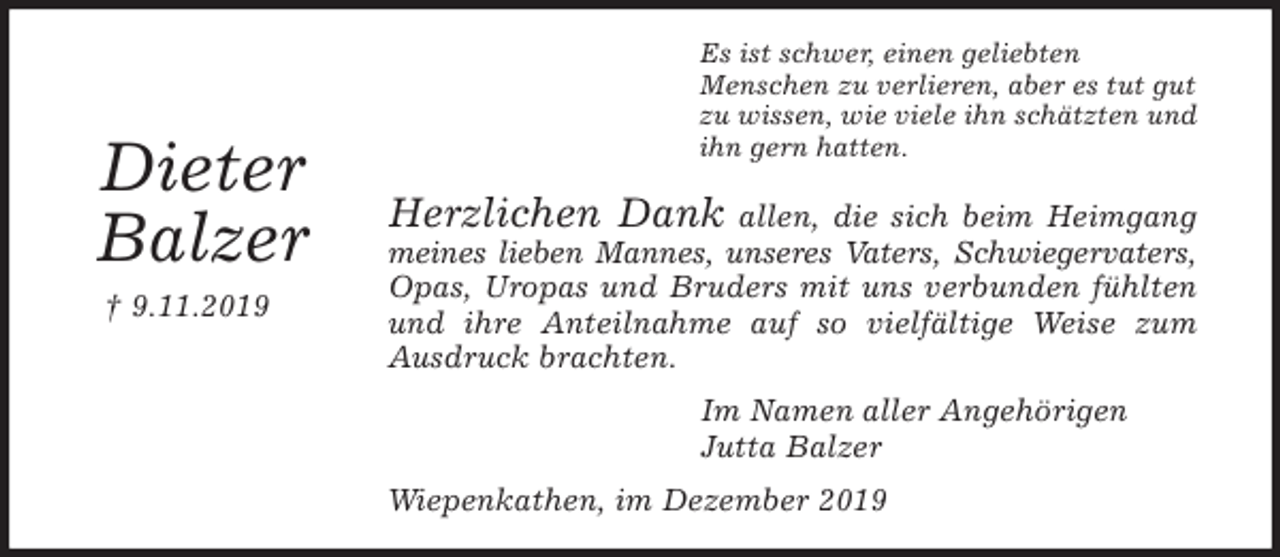<p>Es ist schwer, einen geliebten<br />Menschen zu verlieren, aber es tut gut<br />zu wissen, wie viele ihn schätzten und<br />ihn gern hatten.<br />Herzlichen Dank allen, die sich beim Heimgang<br />meines lieben Mannes, unseres Vaters, Schwiegervaters,<br />Opas, Uropas und Bruders mit uns verbunden fühlten<br />und ihre Anteilnahme auf so vielfältige Weise zum<br />Ausdruck brachten.<br />Im Namen aller Angehörigen<br />Jutta Balzer<br />Wiepenkathen, im Dezember 2019</p><p>Dieter<br />Balzer<br />† 9.11.2019</p>