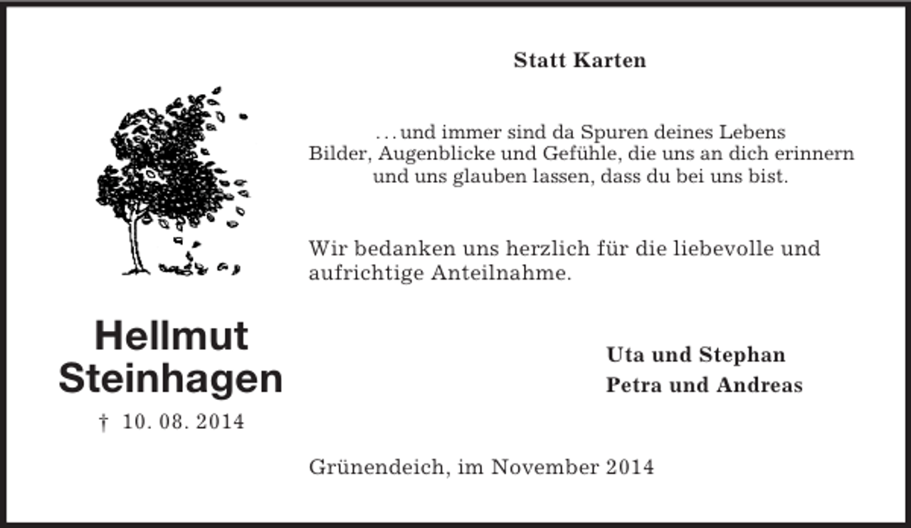 <p>Hellmut<br />Steinhagen<br />† 10. 08. 2014<br />Statt Karten<br />. . . und immer sind da Spuren deines Lebens<br />Bilder, Augenblicke und Gefühle, die uns an dich erinnern<br />und uns glauben lassen, dass du bei uns bist.<br />Wir bedanken uns herzlich für die liebevolle und aufrichtige Anteilnahme.<br />Uta und Stephan<br />Petra und Andreas<br />Grünendeich, im November 2014</p>