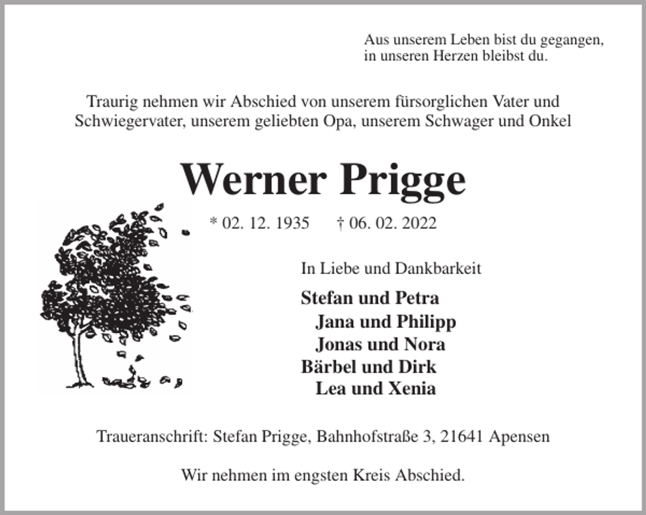 <p>Aus unserem Leben bist du gegangen,<br />in unseren Herzen bleibst du.<br />Traurig nehmen wir Abschied von unserem fürsorglichen Vater und<br />Schwiegervater, unserem geliebten Opa, unserem Schwager und Onkel<br />Werner Prigge<br />* 02. 12. 1935 † 06. 02. 2022<br />In Liebe und Dankbarkeit<br />Stefan und Petra<br />Jana und Philipp<br />Jonas und Nora<br />Bärbel und Dirk<br />Lea und Xenia<br />Traueranschrift: Stefan Prigge, Bahnhofstraße 3, 21641 Apensen</p>
<p>Wir nehmen im engsten Kreis Abschied.</p>