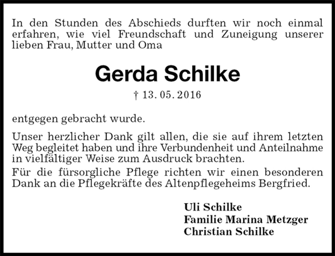 <p>In den Stunden des Abschieds durften wir noch einmal<br />erfahren, wie viel Freundschaft und Zuneigung unserer<br />lieben Frau, Mutter und Oma<br />Gerda Schilke<br />† 13. 05. 2016<br />entgegen gebracht wurde.<br />Unser herzlicher Dank gilt allen, die sie auf ihrem letzten Weg begleitet haben und ihre Verbundenheit und Anteilnahme in vielfältiger Weise zum Ausdruck brachten.<br />Für die fürsorgliche Pflege richten wir einen besonderen Dank an die Pflegekräfte des Altenpflegeheims Bergfried.<br />Uli Schilke<br />Familie Marina Metzger<br />Christian Schilke</p>