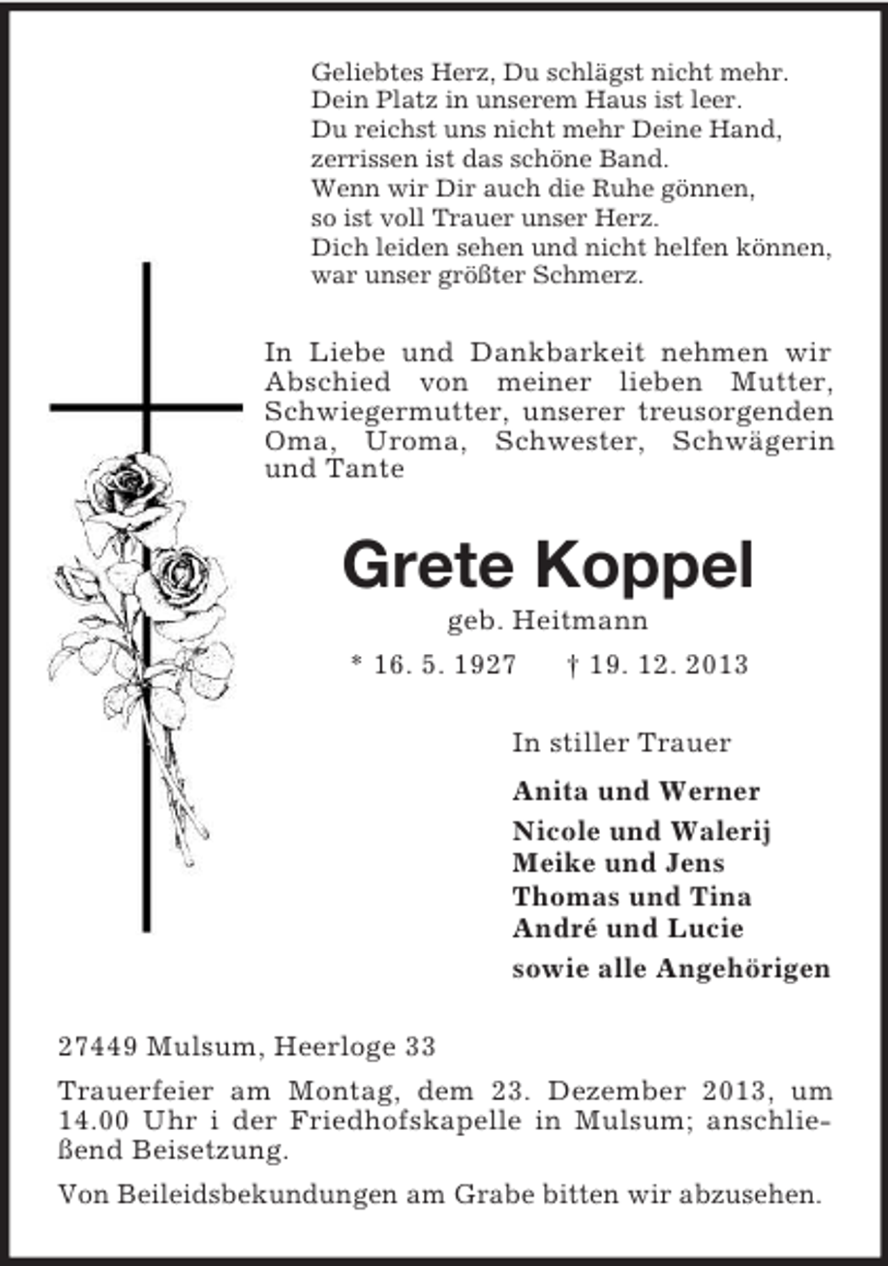 <p>Geliebtes Herz, Du schlägst nicht mehr.<br />Dein Platz in unserem Haus ist leer.<br />Du reichst uns nicht mehr Deine Hand,<br />zerrissen ist das schöne Band.<br />Wenn wir Dir auch die Ruhe gönnen,<br />so ist voll Trauer unser Herz.<br />Dich leiden sehen und nicht helfen können,<br />war unser größter Schmerz.<br />In Liebe und Dankbarkeit nehmen wir Abschied von meiner lieben Mutter, Schwiegermutter, unserer treusorgenden Oma, Uroma, Schwester, Schwägerin und Tante<br />Grete Koppel<br />geb. Heitmann<br />* 16. 5. 1927 † 19. 12. 2013<br />In stiller Trauer<br />Anita und Werner<br />Nicole und Walerij<br />Meike und Jens<br />Thomas und Tina<br />André und Lucie<br />sowie alle Angehörigen<br />27449 Mulsum, Heerloge 33<br />Trauerfeier am Montag, dem 23. Dezember 2013, um 14.00 Uhr i der Friedhofskapelle in Mulsum; anschließend Beisetzung.<br />Von Beileidsbekundungen am Grabe bitten wir abzusehen.</p>