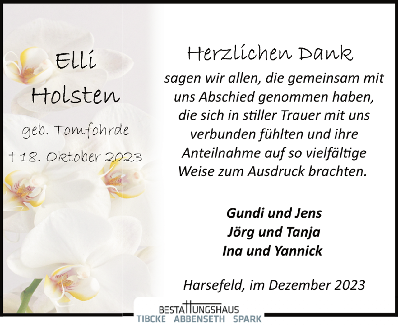 <p>geb. Tomfohrde<br />† 18. Oktober 2023</p><p>sagen wir allen, die gemeinsam mit<br />uns Abschied genommen haben,<br />die sich in s�ller Trauer mit uns<br />verbunden fühlten und ihre<br />Anteilnahme auf so vielfäl�ge<br />Weise zum Ausdruck brachten.<br />Gundi und Jens<br />Jörg und Tanja<br />Ina und Yannick<br />Harsefeld, im Dezember 2023</p>