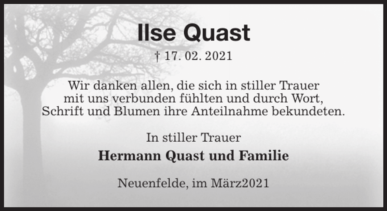 <p>Ilse Quast<br />† 17. 02. 2021<br />Wir danken allen, die sich in stiller Trauer<br />mit uns verbunden fühlten und durch Wort,<br />Schrift und Blumen ihre Anteilnahme bekundeten.<br />In stiller Trauer<br />Hermann Quast und Familie<br />Neuenfelde, im März2021</p>