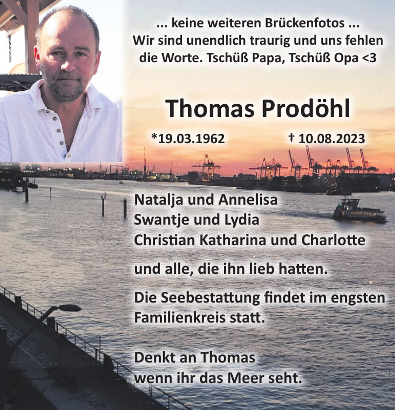 <p>...keine weiteren Brückenfotos...<br />Wir sind unendlich traurig und uns fehlen die Worte.<br />Tschüß Pap, Tschüß Opa <3<br />Thomas Prodöhl<br />*19.03.1962 + 10.08.2023<br />Swantje und Lydia<br />Christian Katharina und Charlotte<br />und alle, die ihn lieb hatten.<br />Die Seebestattung findet im engsten Familienkreis statt.<br />Denkt an Thomas wenn ihr das Meer seht.</p>
