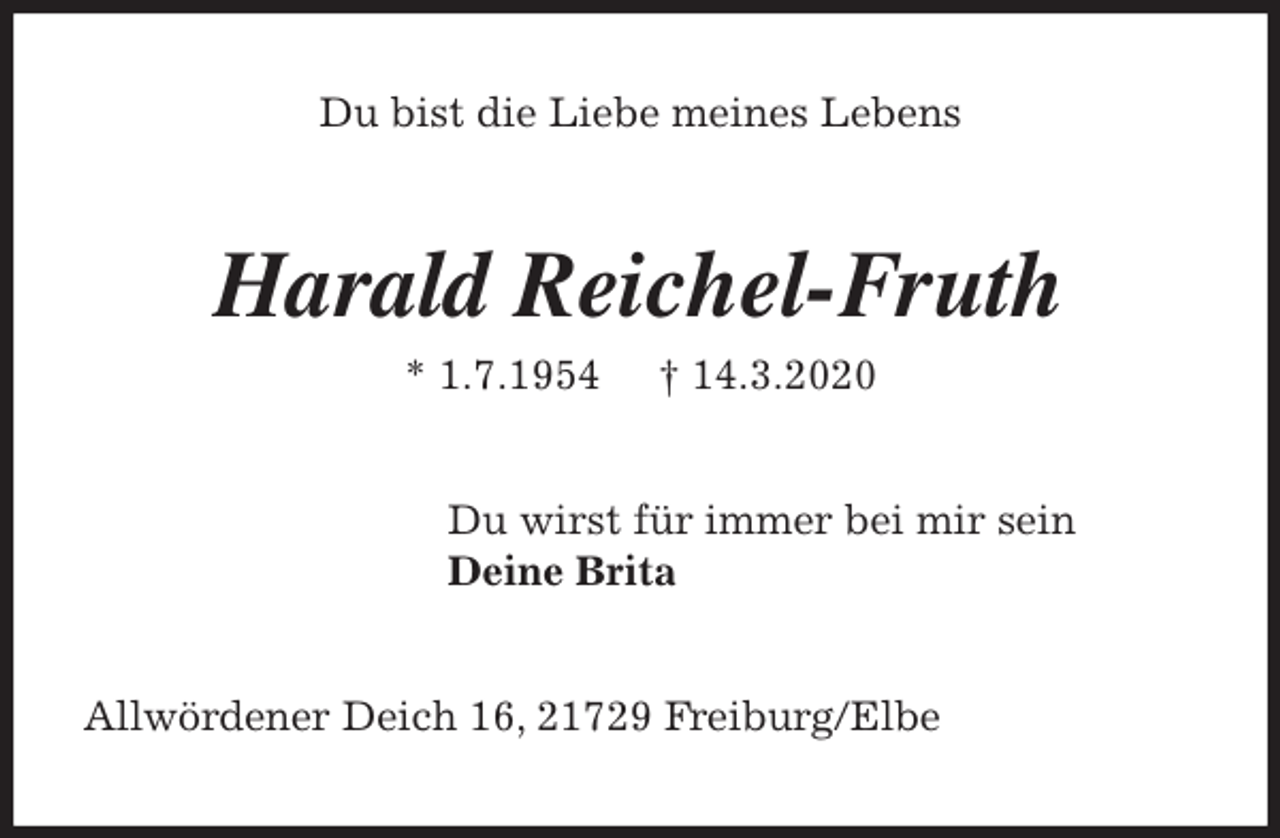 <p>Du bist die Liebe meines Lebens<br />Harald Reichel-Fruth<br />* 1.7.1954 † 14.3.2020<br />Du wirst für immer bei mir sein<br />Deine Brita<br />Allwördener Deich 16, 21729 Freiburg/Elbe</p>