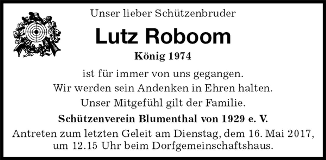 <p>Unser lieber Schützenbruder<br />Lutz Roboom<br />König 1974<br />Schützenverein Blumenthal von 1929 e. V.<br />Antreten zum letzten Geleit am Dienstag, dem 16. Mai 2017, um 12.15 Uhr beim Dorfgemeinschaftshaus.<br />ist für immer von uns gegangen.<br />Wir werden sein Andenken in Ehren halten.<br />Unser Mitgefühl gilt der Familie.</p>