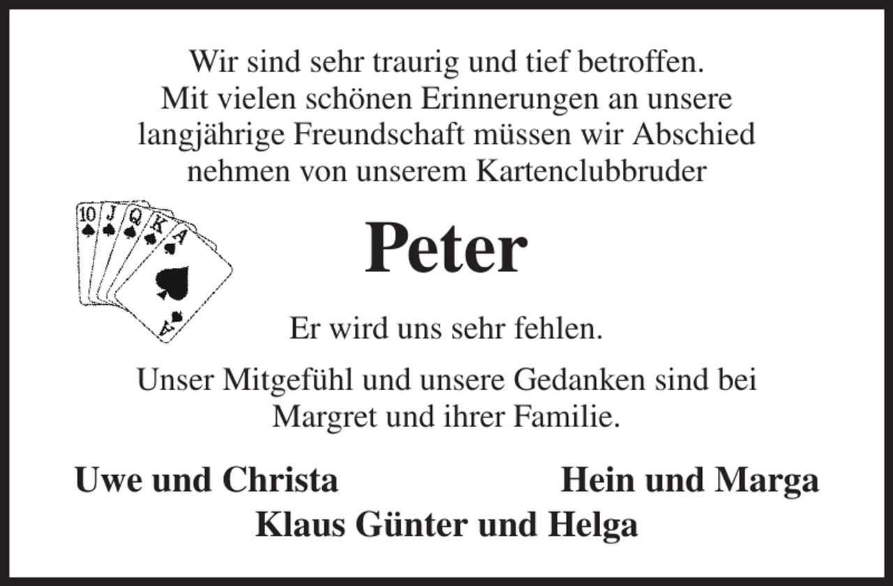 <p>Wir sind sehr traurig und tief betroffen.<br />Mit vielen schönen Erinnerungen an unsere<br />langjährige Freundschaft müssen wir Abschied<br />nehmen von unserem Kartenclubbruder<br />Peter<br />Er wird uns sehr fehlen.<br />Unser Mitgefühl und unsere Gedanken sind bei<br />Margret und ihrer Familie.<br />Uwe und Christa Hein und Marga<br />Klaus Günter und Helga</p>