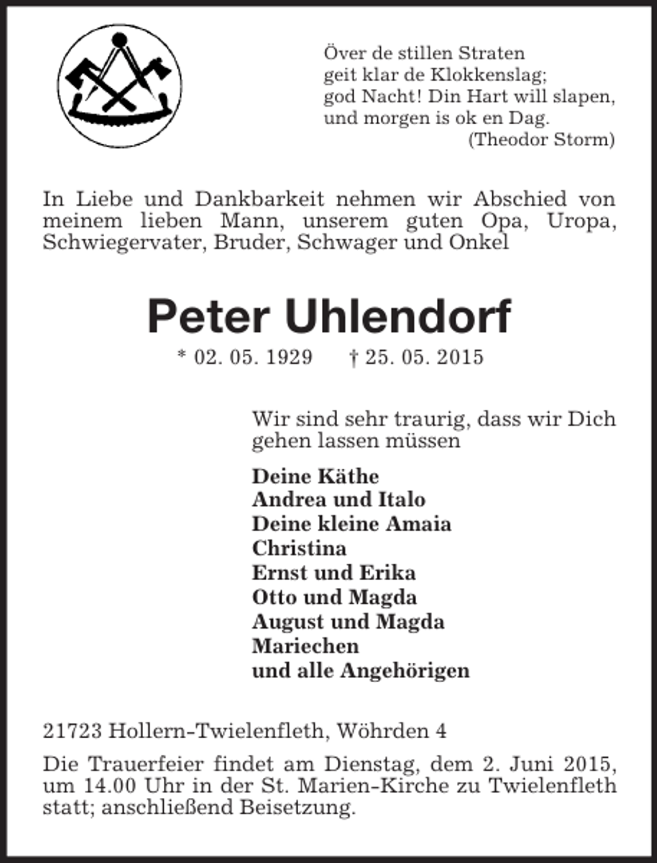<p>Över de stillen Straten<br />geit klar de Klokkenslag;<br />god Nacht! Din Hart will slapen,<br />und morgen is ok en Dag.<br />(Theodor Storm)<br />In Liebe und Dankbarkeit nehmen wir Abschied von meinem lieben Mann, unserem guten Opa, Uropa, Schwiegervater, Bruder, Schwager und Onkel<br />Peter Uhlendorf<br />* 02. 05. 1929 † 25. 05. 2015<br />Wir sind sehr traurig, dass wir Dich<br />gehen lassen müssen<br />Deine Käthe<br />Andrea und Italo<br />Deine kleine Amaia<br />Christina<br />Ernst und Erika<br />Otto und Magda<br />August und Magda<br />Mariechen<br />und alle Angehörigen<br />21723 Hollern-Twielenfleth, Wöhrden 4<br />Die Trauerfeier findet am Dienstag, dem 2. Juni 2015, um 14.00 Uhr in der St. Marien-Kirche zu Twielenfleth statt; anschließend Beisetzung.</p>