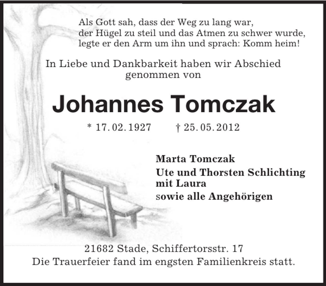 <p>Als Gott sah, dass der Weg zu lang war,<br />der Hügel zu steil und das Atmen zu schwer wurde,<br />legte er den Arm um ihn und sprach: Komm heim!</p><p>In Liebe und Dankbarkeit haben wir Abschied<br />genommen von</p><p>Johannes Tomczak<br />* 17. 02. 1927</p><p>† 25. 05. 2012<br />Marta Tomczak<br />Ute und Thorsten Schlichting<br />mit Laura<br />sowie alle Angehörigen</p><p>21682 Stade, Schiffertorsstr. 17<br />Die Trauerfeier fand im engsten Familienkreis statt.</p>