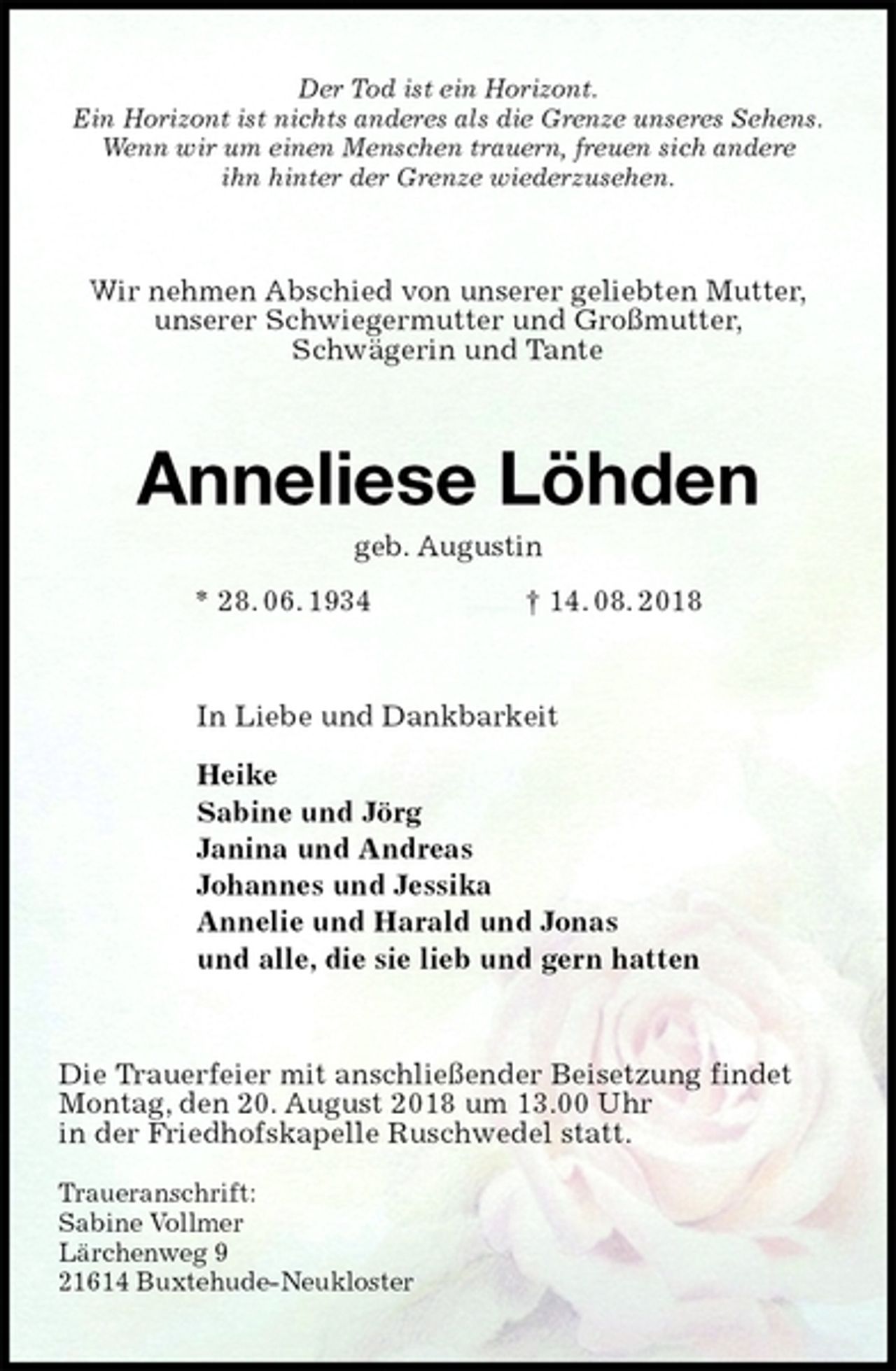 <p>Der Tod ist ein Horizont.<br />Ein Horizont ist nichts anderes als die Grenze unseres Sehens.<br />Wenn wir um einen Menschen trauern, freuen sich andere<br />ihn hinter der Grenze wiederzusehen.<br />Wir nehmen Abschied von unserer geliebten Mutter,<br />unserer Schwiegermutter und Großmutter,<br />Schwägerin und Tante<br />Anneliese Löhden<br />geb. Augustin<br />* 28. 06. 1934 † 14. 08. 2018<br />In Liebe und Dankbarkeit</p><p>Heike<br />Sabine und Jörg<br />Janina und Andreas<br />Johannes und Jessika<br />Annelie und Harald und Jonas<br />und alle, die sie lieb und gern hatten<br />Die Trauerfeier mit anschließender Beisetzung findet<br />Montag, den 20. August 2018 um 13.00 Uhr<br />in der Friedhofskapelle Ruschwedel statt.</p><p>Traueranschrift:<br />Sabine Vollmer<br />Lärchenweg 9<br />21614 Buxtehude-Neukloster</p>