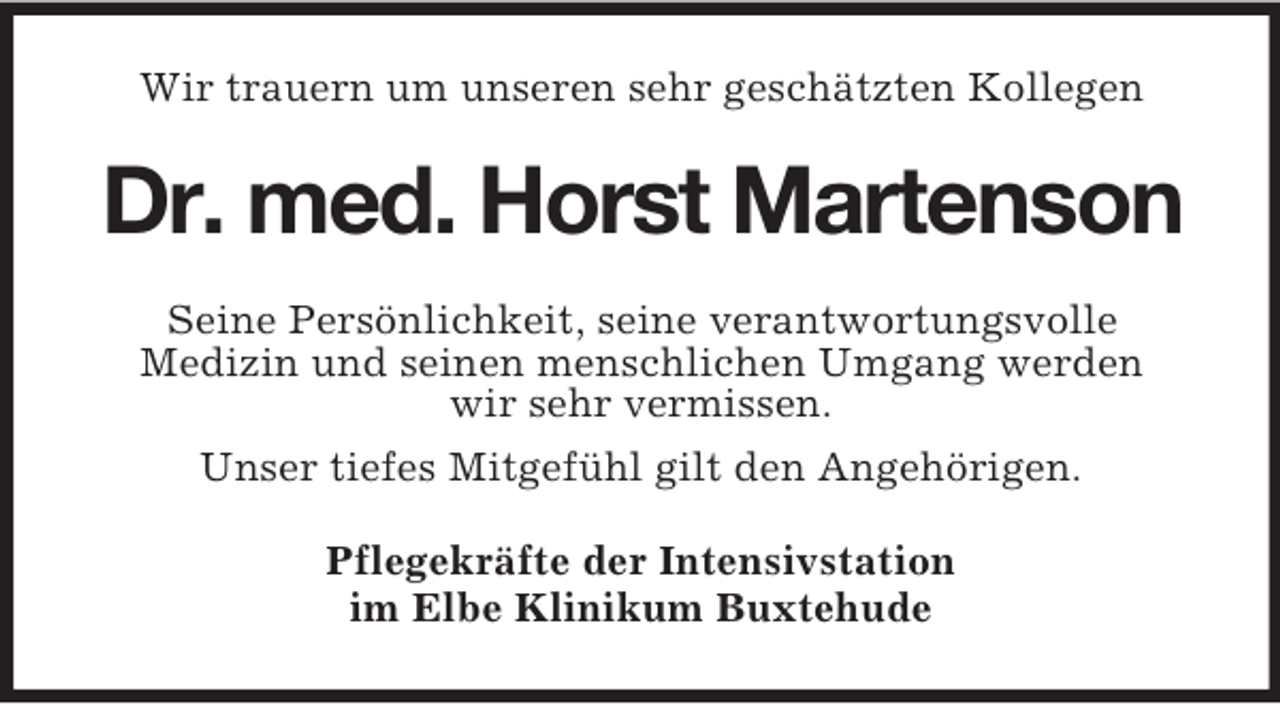 <p>Wir trauern um unseren sehr geschätzten Kollegen<br />Dr. med. Horst Martenson<br />Seine Persönlichkeit, seine verantwortungsvolle<br />Medizin und seinen menschlichen Umgang werden<br />wir sehr vermissen.<br />Unser tiefes Mitgefühl gilt den Angehörigen.<br />Pflegekräfte der Intensivstation<br />im Elbe Klinikum Buxtehude</p>