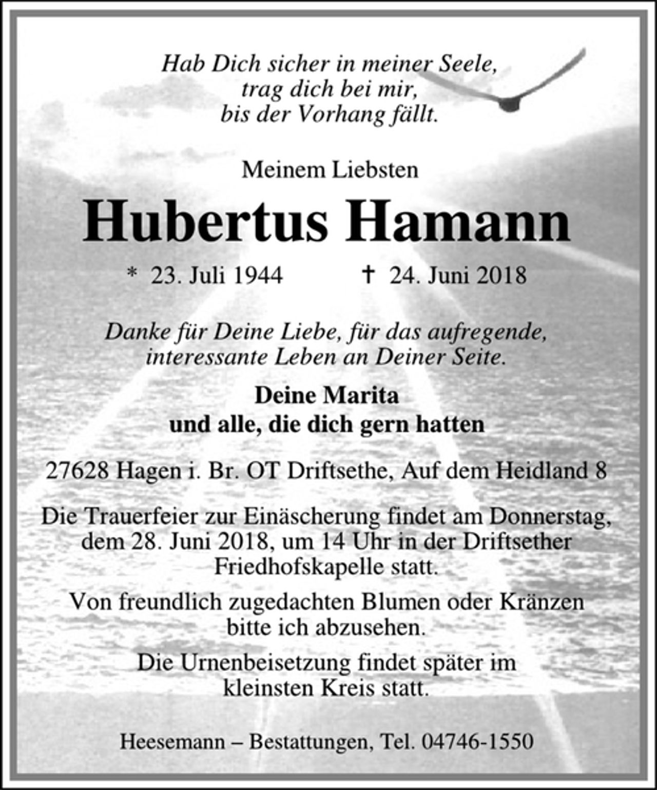 <p>Hab Dich sicher in meiner Seele,<br />trag dich bei mir,<br />bis der Vorhang fällt.<br />Meinem Liebsten<br />Hubertus Hamann<br />* 23. Juli 1944 •<br />24. Juni 2018<br />Danke für Deine Liebe, für das aufregende,<br />interessante Leben an Deiner Seite.<br />Deine Marita<br />und alle, die dich gern hatten<br />27628 Hagen i. Br. OT Driftsethe, Auf dem Heidland 8<br />Die Trauerfeier zur Einäscherung findet am Donnerstag,<br />dem 28. Juni 2018, um 14 Uhr in der Driftsether<br />Friedhofskapelle statt.<br />Von freundlich zugedachten Blumen oder Kränzen<br />bitte ich abzusehen.<br />Die Urnenbeisetzung findet später im<br />kleinsten Kreis statt.<br />Heesemann – Bestattungen, Tel. 04746-1550</p>