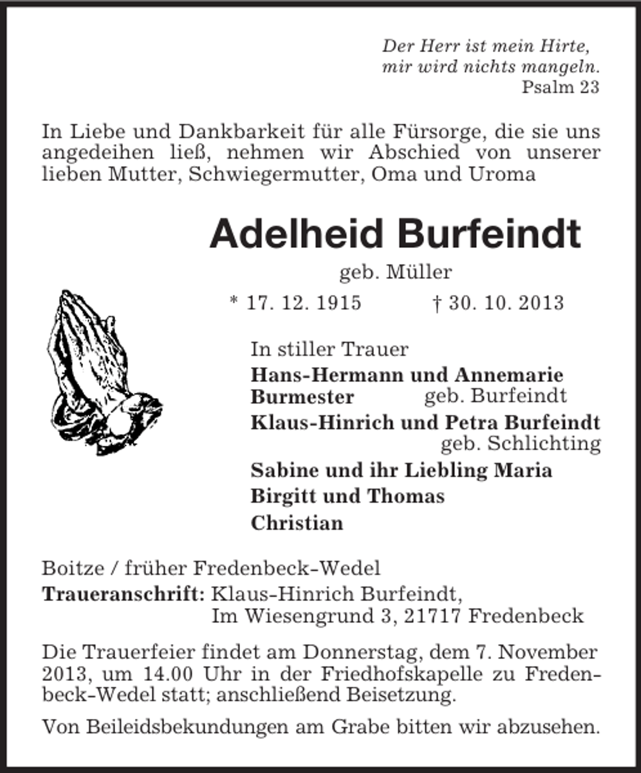 <p>Der Herr ist mein Hirte,<br />mir wird nichts mangeln.<br />Psalm 23<br />In Liebe und Dankbarkeit für alle Fürsorge, die sie uns angedeihen ließ, nehmen wir Abschied von unserer<br />lieben Mutter, Schwiegermutter, Oma und Uroma<br />Adelheid Burfeindt<br />geb. Müller<br />* 17. 12. 1915 † 30. 10. 2013<br />In stiller Trauer<br />Hans-Hermann und Annemarie<br />Burmester geb. Burfeindt<br />Klaus-Hinrich und Petra Burfeindt<br />geb. Schlichting<br />Sabine und ihr Liebling Maria<br />Birgitt und Thomas<br />Christian<br />Boitze / früher Fredenbeck-Wedel<br />Traueranschrift: Klaus-Hinrich Burfeindt,<br />Im Wiesengrund 3, 21717 Fredenbeck<br />Die Trauerfeier findet am Donnerstag, dem 7. November<br />2013, um 14.00 Uhr in der Friedhofskapelle zu Fredenbeck-Wedel statt; anschließend Beisetzung.<br />Von Beileidsbekundungen am Grabe bitten wir abzusehen.</p>