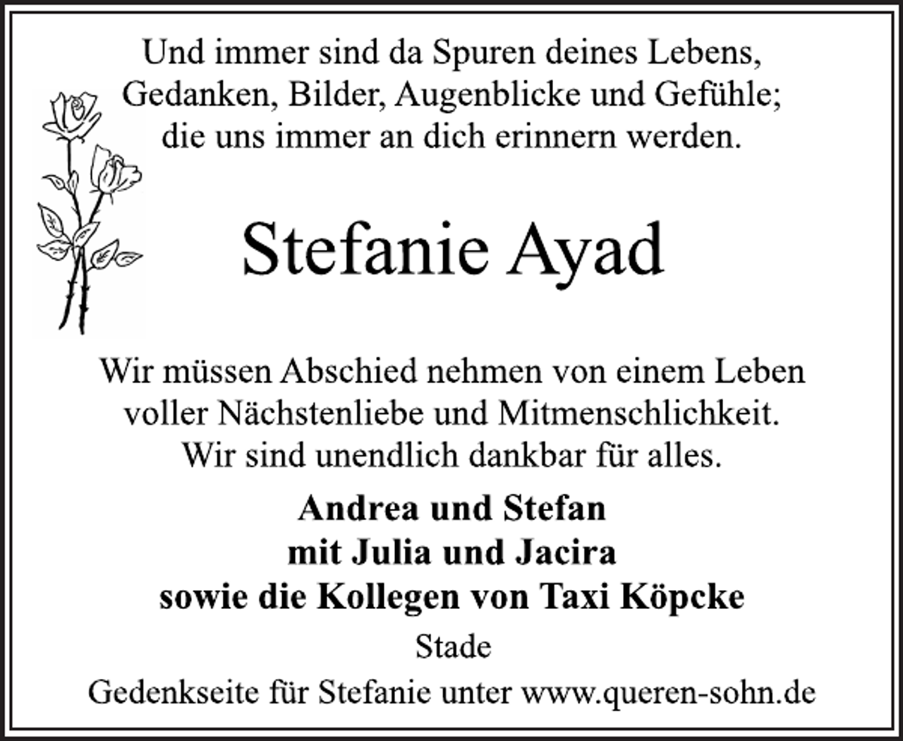 <p>Und immer sind da Spuren deines Lebens,<br />Gedanken, Bilder, Augenblicke und Gefühle;<br />die uns immer an dich erinnern werden.<br />Stefanie Ayad<br />Wir müssen Abschied nehmen von einem Leben<br />voller Nächstenliebe und Mitmenschlichkeit.<br />Wir sind unendlich dankbar für alles.<br />Andrea und Stefan<br />mit Julia und Jacira<br />sowie die Kollegen von Taxi Köpcke<br />Stade<br />Gedenkseite für Stefanie unter www.queren-sohn.de</p>