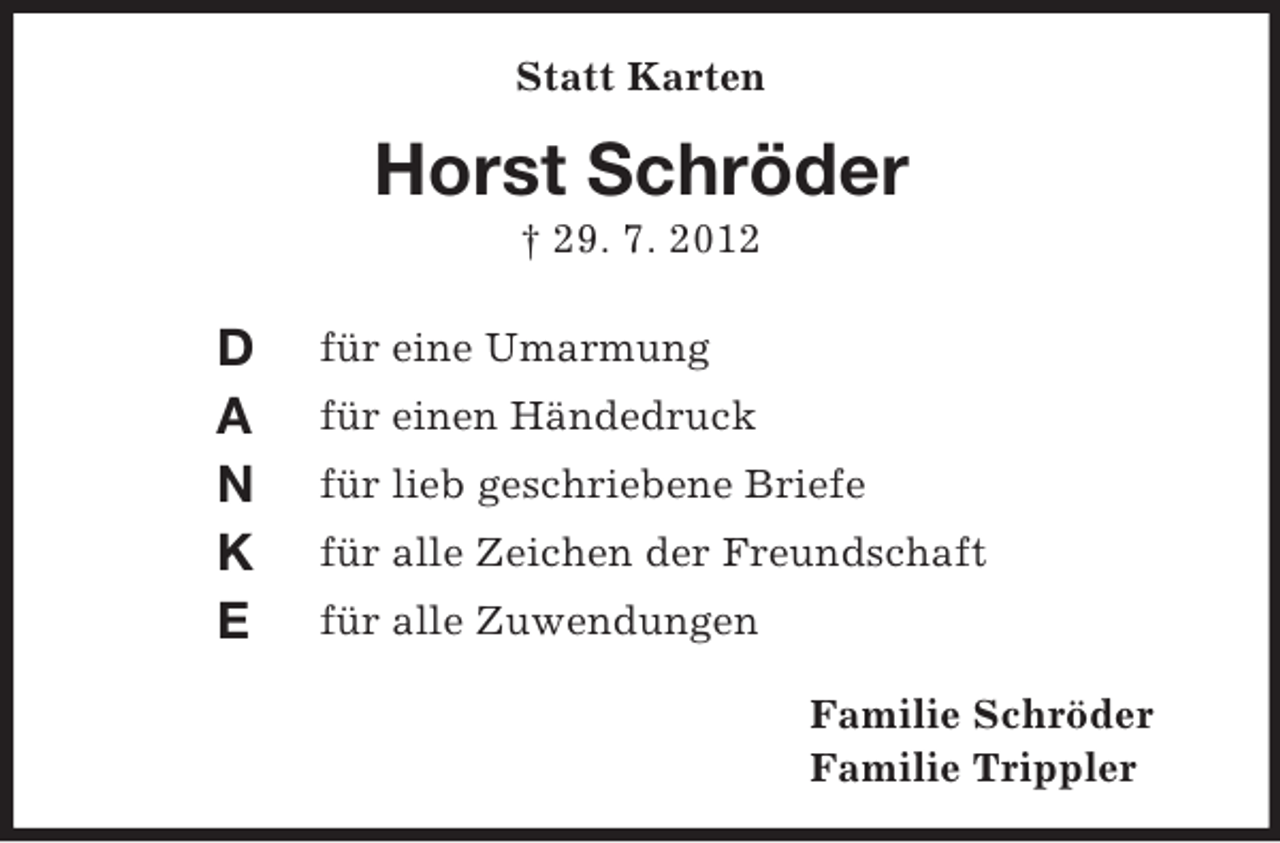 <p>Statt Karten</p><p>Horst Schröder<br />† 29. 7. 2012</p><p>D<br />A<br />N<br />K<br />E</p><p>für eine Umarmung<br />für einen Händedruck<br />für lieb geschriebene Briefe<br />für alle Zeichen der Freundschaft<br />für alle Zuwendungen<br />Familie Schröder<br />Familie Trippler</p>