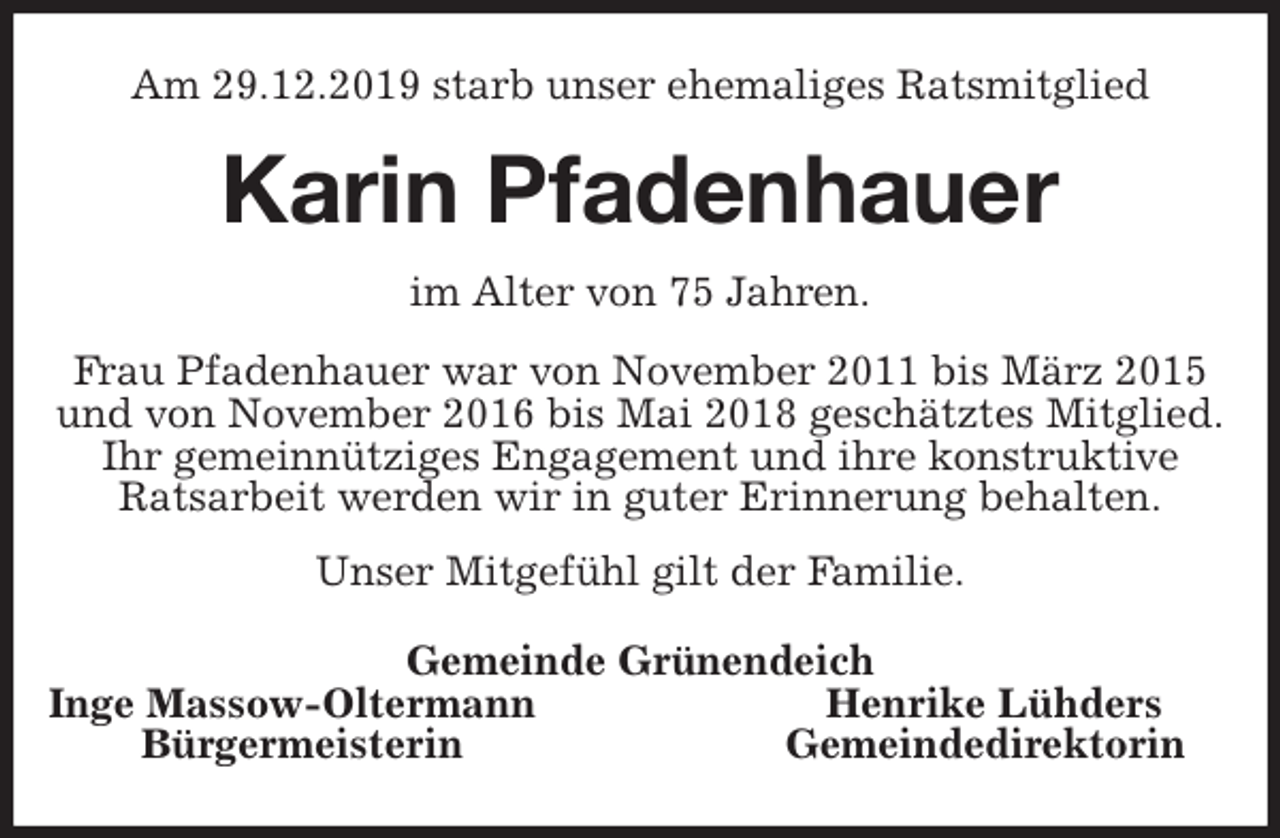 <p>Am 29.12.2019 starb unser ehemaliges Ratsmitglied<br />Karin Pfadenhauer<br />im Alter von 75 Jahren.<br />Frau Pfadenhauer war von November 2011 bis März 2015<br />und von November 2016 bis Mai 2018 geschätztes Mitglied.<br />Ihr gemeinnütziges Engagement und ihre konstruktive<br />Ratsarbeit werden wir in guter Erinnerung behalten.<br />Unser Mitgefühl gilt der Familie.<br />Gemeinde Grünendeich<br />Inge Massow-Oltermann Henrike Lühders<br />Bürgermeisterin Gemeindedirektorin</p>