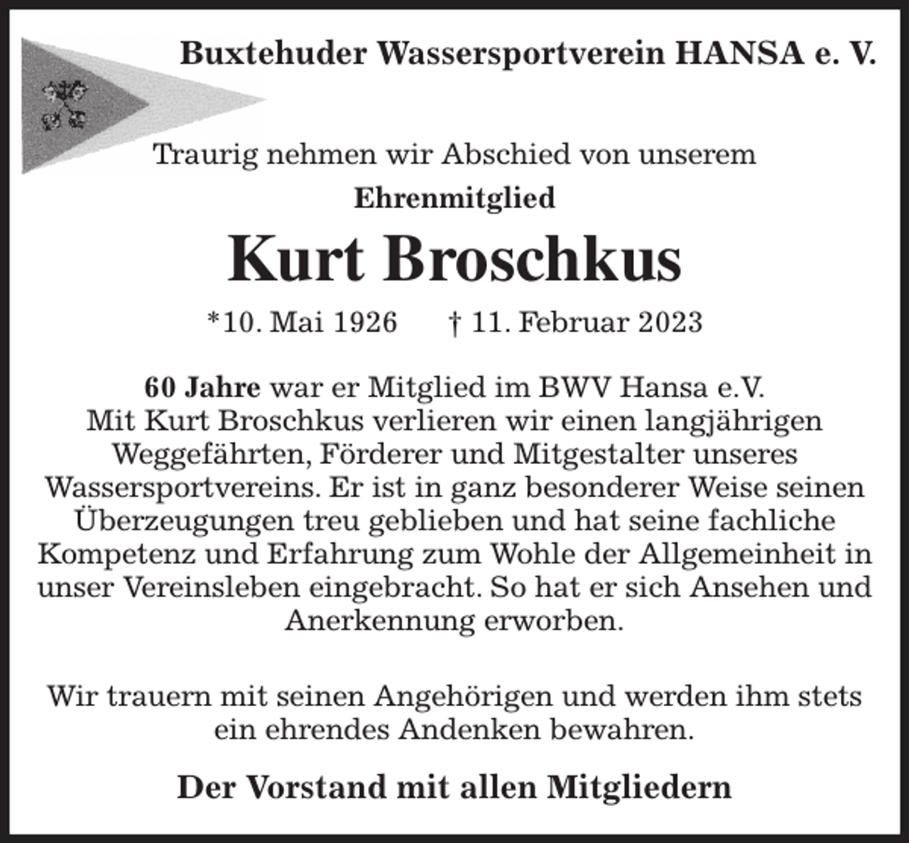 <p>Buxtehuder Wassersportverein HANSA e. V.</p><p>Traurig nehmen wir Abschied von unserem<br />Ehrenmitglied<br />Kurt Broschkus<br />*10. Mai 1926 † 11. Februar 2023<br />60 Jahre war er Mitglied im BWV Hansa e.V.<br />Mit Kurt Broschkus verlieren wir einen langjährigen<br />Weggefährten, Förderer und Mitgestalter unseres<br />Wassersportvereins. Er ist in ganz besonderer Weise seinen Überzeugungen treu geblieben und hat seine fachliche Kompetenz und Erfahrung zum Wohle der Allgemeinheit in unser Vereinsleben eingebracht. So hat er sich Ansehen und Anerkennung erworben.</p><p>Wir trauern mit seinen Angehörigen und werden ihm stets ein ehrendes Andenken bewahren.<br />Der Vorstand mit allen Mitgliedern</p>