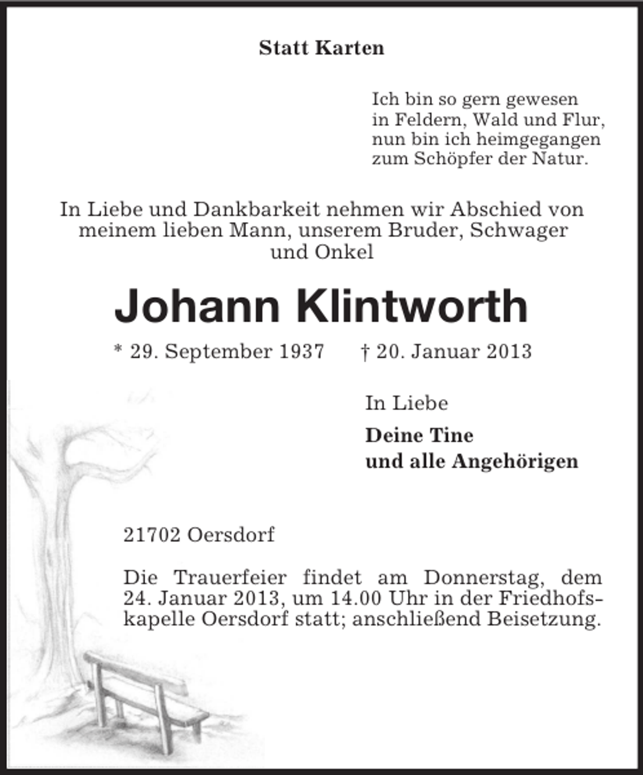 <p>Statt Karten<br />Ich bin so gern gewesen<br />in Feldern, Wald und Flur,<br />nun bin ich heimgegangen<br />zum Schöpfer der Natur.<br />In Liebe und Dankbarkeit nehmen wir Abschied von meinem lieben Mann, unserem Bruder, Schwager<br />und Onkel<br />Johann Klintworth<br />* 29. September 1937 † 20. Januar 2013<br />In Liebe<br />Deine Tine<br />und alle Angehörigen</p><p>21702 Oersdorf</p><p>Die Trauerfeier findet am Donnerstag, dem<br />24. Januar 2013, um 14.00 Uhr in der Friedhofskapelle Oersdorf statt; anschließend Beisetzung.</p>
