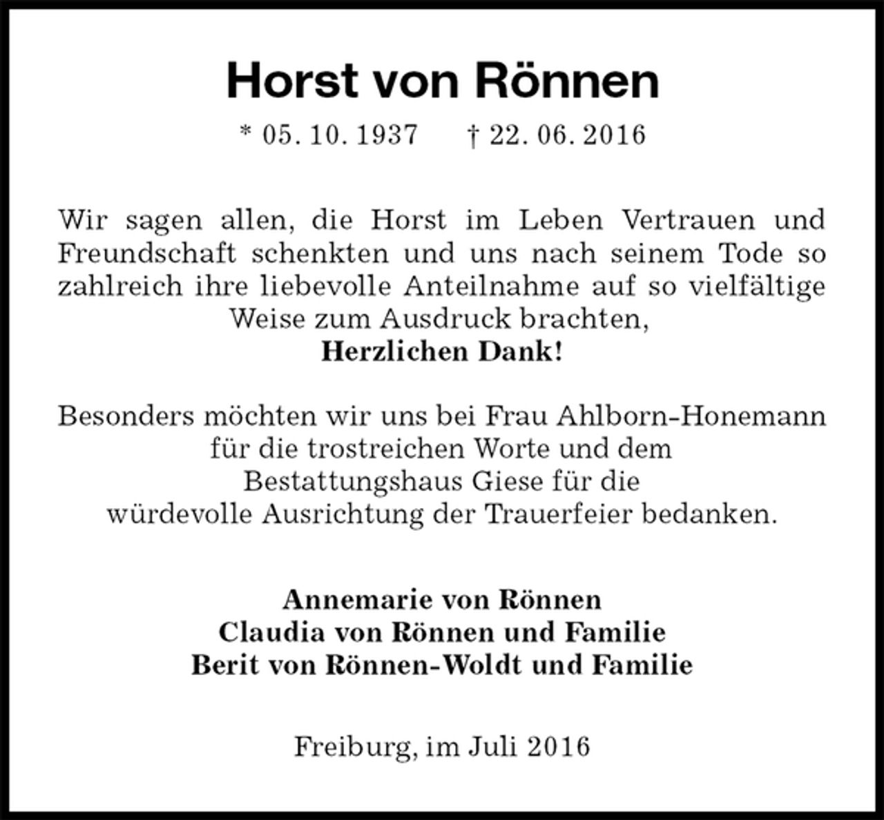 <p>Horst von Rönnen<br />* 05. 10. 1937 † 22. 06. 2016<br />Wir sagen allen, die Horst im Leben Vertrauen und Freundschaft schenkten und uns nach seinem Tode so zahlreich ihre liebevolle Anteilnahme auf so vielfältige Weise zum Ausdruck brachten,<br />Herzlichen Dank!</p>
<p>Besonders möchten wir uns bei Frau Ahlborn-Honemann für die trostreichen Worte und dem<br />Bestattungshaus Giese für die<br />würdevolle Ausrichtung der Trauerfeier bedanken.<br />Annemarie von Rönnen<br />Claudia von Rönnen und Familie<br />Berit von Rönnen-Woldt und Familie<br />Freiburg, im Juli 2016</p>