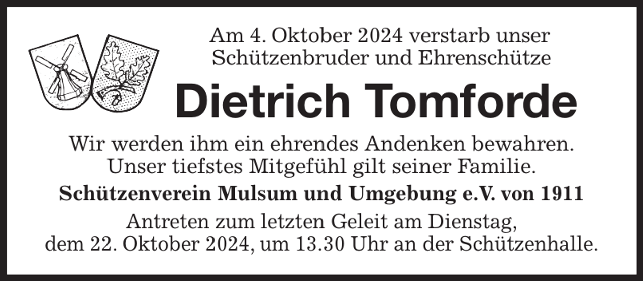 <p>Am 4. Oktober 2024 verstarb unser<br />Schützenbruder und Ehrenschütze<br />Dietrich Tomforde<br />Wir werden ihm ein ehrendes Andenken bewahren.<br />Unser tiefstes Mitgefühl gilt seiner Familie.<br />Schützenverein Mulsum und Umgebung e.V. von 1911<br />Antreten zum letzten Geleit am Dienstag,<br />dem 22. Oktober 2024, um 13.30 Uhr an der Schützenhalle.</p>