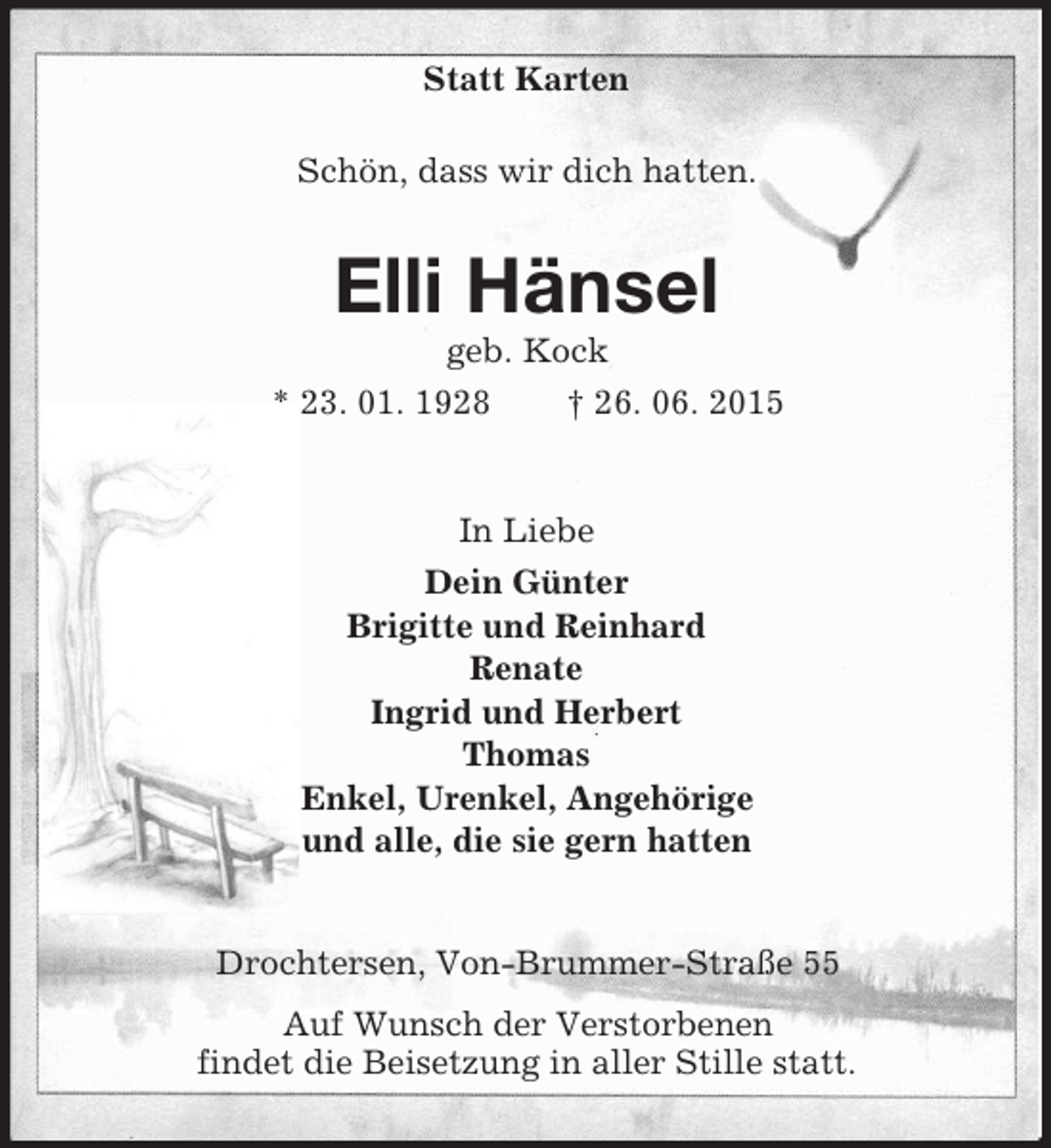 <p>Statt Karten<br />Schön, dass wir dich hatten.<br />Elli Hänsel<br />geb. Kock<br />* 23. 01. 1928 † 26. 06. 2015<br />In Liebe<br />Dein Günter<br />Brigitte und Reinhard<br />Renate<br />Ingrid und Herbert<br />Thomas<br />Enkel, Urenkel, Angehörige<br />und alle, die sie gern hatten<br />Drochtersen, Von-Brummer-Straße 55<br />Auf Wunsch der Verstorbenen<br />findet die Beisetzung in aller Stille statt.</p>