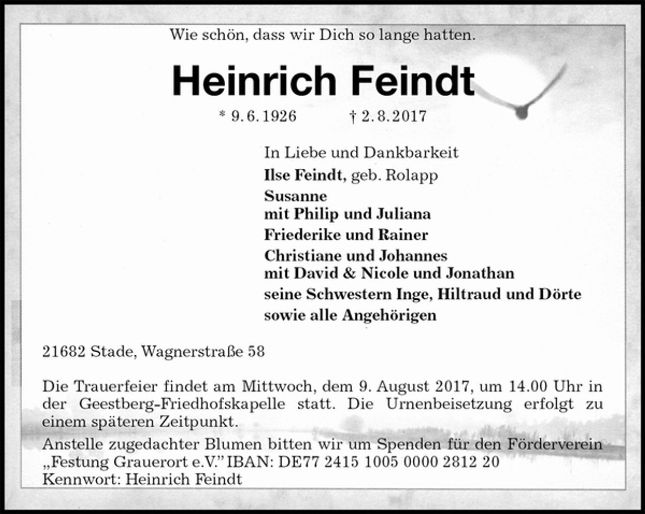 <p>Wie schön, dass wir Dich so lange hatten.<br />Heinrich Feindt<br />* 9. 6. 1926 † 2. 8. 2017<br />In Liebe und Dankbarkeit<br />Ilse Feindt, geb. Rolapp<br />Susanne<br />mit Philip und Juliana<br />Friederike und Rainer<br />Christiane und Johannes<br />mit David &amp; Nicole und Jonathan<br />seine Schwestern Inge, Hiltraud und Dörte<br />sowie alle Angehörigen<br />21682 Stade, Wagnerstraße 58</p><p>Die Trauerfeier findet am Mittwoch, dem 9. August 2017, um 14.00 Uhr in der Geestberg-Friedhofskapelle statt. Die Urnenbeisetzung erfolgt zu<br />einem späteren Zeitpunkt.<br />Anstelle zugedachter Blumen bitten wir um Spenden für den Förderverein<br />„Festung Grauerort e.V.” IBAN: DE77 2415 1005 0000 2812 20<br />Kennwort: Heinrich Feindt</p>