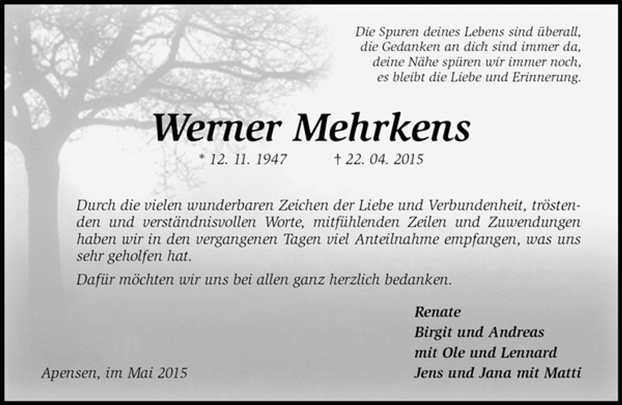 <p>Die Spuren deines Lebens sind überall,<br />die Gedanken an dich sind immer da,<br />deine Nähe spüren wir immer noch,<br />es bleibt die Liebe und Erinnerung.<br />Werner Mehrkens<br />* 12.11.1947† 22.04.2015<br />Durch die vielen wunderbaren Zeichen der Liebe und Verbundenheit, tröstenden und verständnisvollen Worte, mitfühlenden Zeilen und Zuwendungen haben wir in den vergangenen Tagen viel Anteilnahme empfangen, was uns sehr geholfen hat.<br />Dafür möchten wir uns bei allen ganz herzlich bedanken.<br />Renate<br />Birgit und Andreas<br />mit Ole und Lennard<br />Apensen, im Mai 2015Jens und Jana mit Matti</p>