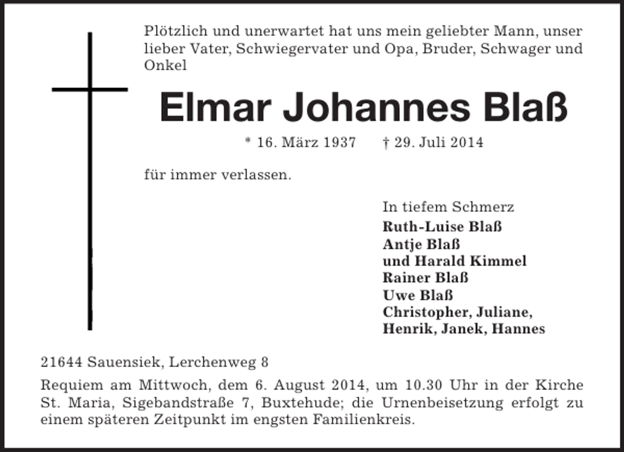 <p>Plötzlich und unerwartet hat uns mein geliebter Mann, unser lieber Vater, Schwiegervater und Opa, Bruder, Schwager und Onkel<br />Elmar Johannes Blaß<br />* 16. März 1937 † 29. Juli 2014<br />für immer verlassen.<br />In tiefem Schmerz<br />Ruth-Luise Blaß<br />Antje Blaß<br />und Harald Kimmel<br />Rainer Blaß<br />Uwe Blaß<br />Christopher, Juliane,<br />Henrik, Janek, Hannes<br />21644 Sauensiek, Lerchenweg 8<br />Requiem am Mittwoch, dem 6. August 2014, um 10.30 Uhr in der Kirche<br />St. Maria, Sigebandstraße 7, Buxtehude; die Urnenbeisetzung erfolgt zu<br />einem späteren Zeitpunkt im engsten Familienkreis.</p>