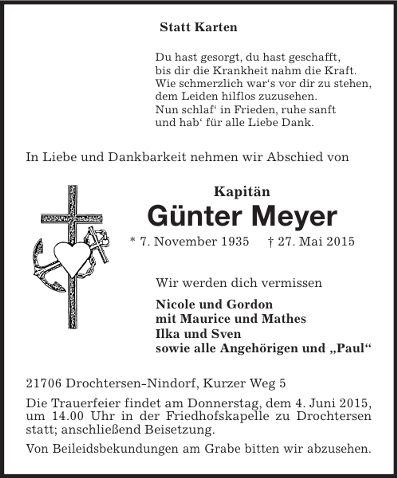 <p>Statt Karten<br />Du hast gesorgt, du hast geschafft,<br />bis dir die Krankheit nahm die Kraft.<br />Wie schmerzlich war‘s vor dir zu stehen,<br />dem Leiden hilflos zuzusehen.<br />Nun schlaf‘ in Frieden, ruhe sanft<br />und hab‘ für alle Liebe Dank.<br />In Liebe und Dankbarkeit nehmen wir Abschied von<br />Kapitän<br />Günter Meyer<br />* 7. November 1935 † 27. Mai 2015<br />Wir werden dich vermissen<br />Nicole und Gordon<br />mit Maurice und Mathes<br />Ilka und Sven<br />sowie alle Angehörigen und „Paul“<br />21706 Drochtersen-Nindorf, Kurzer Weg 5<br />Die Trauerfeier findet am Donnerstag, dem 4. Juni 2015, um 14.00 Uhr in der Friedhofskapelle zu Drochtersen statt; anschließend Beisetzung.<br />Von Beileidsbekundungen am Grabe bitten wir abzusehen.</p>