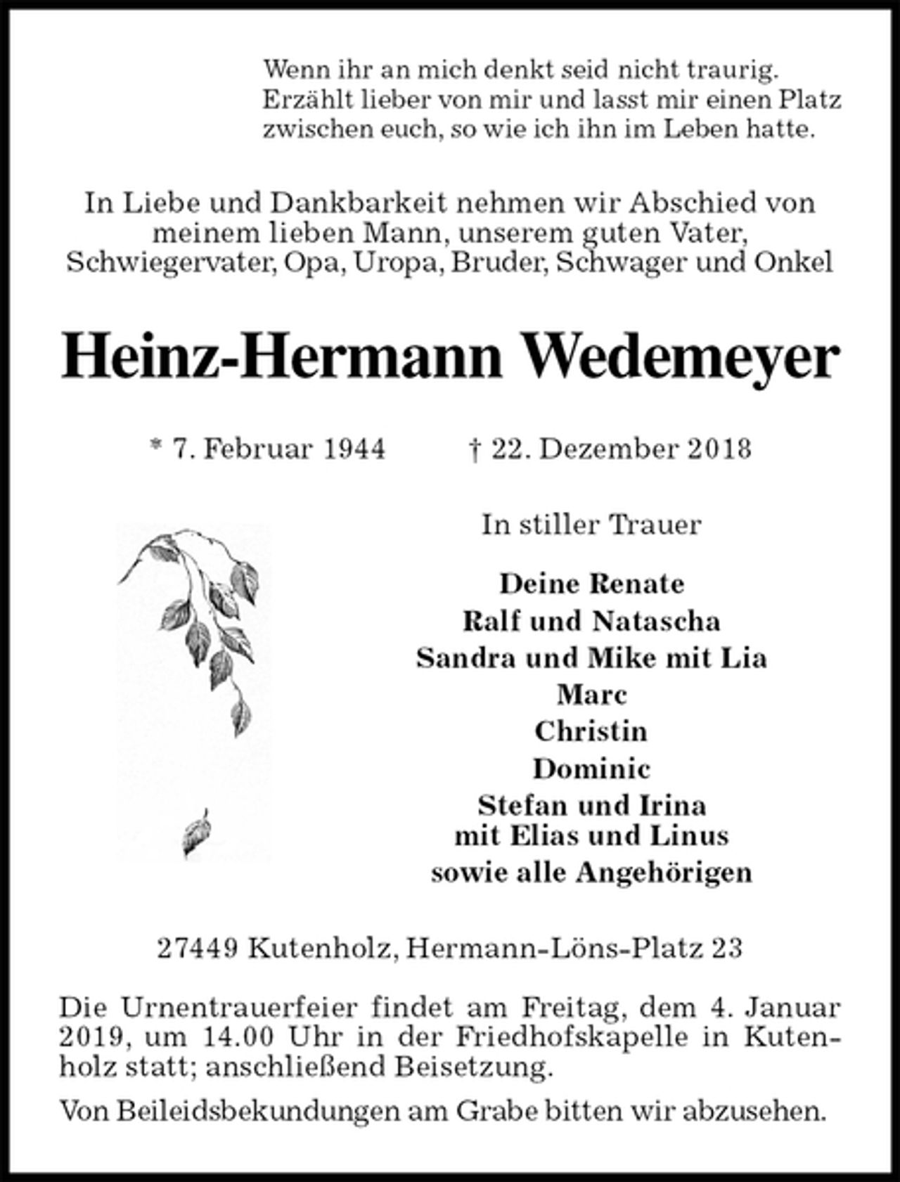 <p>Wenn ihr an mich denkt seid nicht traurig.<br />Erzählt lieber von mir und lasst mir einen Platz<br />zwischen euch, so wie ich ihn im Leben hatte.<br />In Liebe und Dankbarkeit nehmen wir Abschied von<br />meinem lieben Mann, unserem guten Vater,<br />Schwiegervater, Opa, Uropa, Bruder, Schwager und Onkel<br />Heinz-Hermann Wedemeyer</p><p>* 7. Februar 1944 † 22. Dezember 2018<br />In stiller Trauer</p><p>Deine Renate<br />Ralf und Natascha<br />Sandra und Mike mit Lia<br />Marc<br />Christin<br />Dominic<br />Stefan und Irina<br />mit Elias und Linus<br />sowie alle Angehörigen<br />27449 Kutenholz, Hermann-Löns-Platz 23</p><p>Die Urnentrauerfeier findet am Freitag, dem 4. Januar 2019, um 14.00 Uhr in der Friedhofskapelle in Kutenholz statt; anschließend Beisetzung.<br />Von Beileidsbekundungen am Grabe bitten wir abzusehen.</p>
