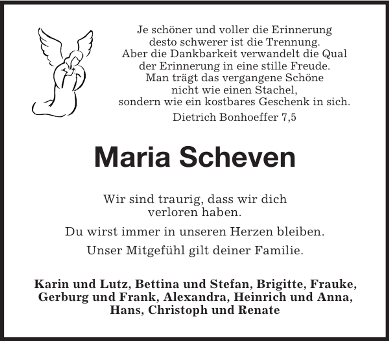 <p>Je schöner und voller die Erinnerung<br />desto schwerer ist die Trennung.<br />Aber die Dankbarkeit verwandelt die Qual<br />der Erinnerung in eine stille Freude.<br />Man trägt das vergangene Schöne<br />nicht wie einen Stachel,<br />sondern wie ein kostbares Geschenk in sich.<br />Dietrich Bonhoeffer 7,5</p><p>Maria Scheven<br />Wir sind traurig, dass wir dich<br />verloren haben.<br />Du wirst immer in unseren Herzen bleiben.<br />Unser Mitgefühl gilt deiner Familie.<br />Karin und Lutz, Bettina und Stefan, Brigitte, Frauke,<br />Gerburg und Frank, Alexandra, Heinrich und Anna,<br />Hans, Christoph und Renate</p>