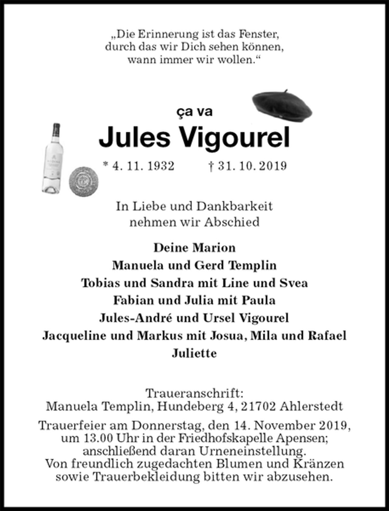 <p>„Die Erinnerung ist das Fenster,<br />durch das wir Dich sehen können,<br />wann immer wir wollen.“<br />ça va<br />Jules Vigourel<br />* 4. 11. 1932 † 31. 10. 2019<br />In Liebe und Dankbarkeit<br />nehmen wir Abschied<br />Deine Marion<br />Manuela und Gerd Templin<br />Tobias und Sandra mit Line und Svea<br />Fabian und Julia mit Paula<br />Jules-André und Ursel Vigourel<br />Jacqueline und Markus mit Josua, Mila und Rafael<br />Juliette<br />Traueranschrift:<br />Manuela Templin, Hundeberg 4, 21702 Ahlerstedt<br />Trauerfeier am Donnerstag, den 14. November 2019,<br />um 13.00 Uhr in der Friedhofskapelle Apensen;<br />anschließend daran Urneneinstellung.<br />Von freundlich zugedachten Blumen und Kränzen<br />sowie Trauerbekleidung bitten wir abzusehen.</p>