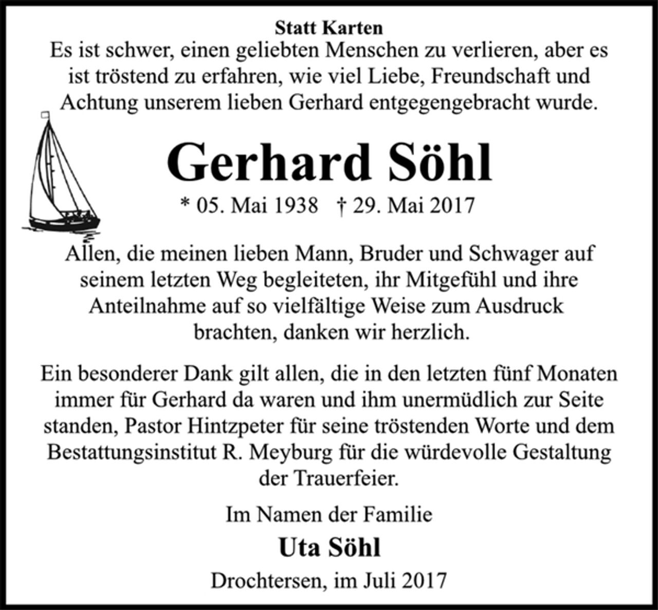 <p>Statt Karten<br />Es ist schwer, einen geliebten Menschen zu verlieren, aber es<br />ist tröstend zu erfahren, wie viel Liebe, Freundschaft und<br />Achtung unserem lieben Gerhard entgegengebracht wurde.<br />Gerhard Söhl<br />* 05. Mai 1938 † 29. Mai 2017<br />Allen, die meinen lieben Mann, Bruder und Schwager auf<br />seinem letzten Weg begleiteten, ihr Mitgefühl und ihre<br />Anteilnahme auf so vielfältige Weise zum Ausdruck<br />brachten, danken wir herzlich.<br />Ein besonderer Dank gilt allen, die in den letzten fünf Monaten<br />immer für Gerhard da waren und ihm unermüdlich zur Seite<br />standen, Pastor Hintzpeter für seine tröstenden Worte und dem<br />Bestattungsinstitut R. Meyburg für die würdevolle Gestaltung<br />der Trauerfeier.<br />Im Namen der Familie<br />Uta Söhl<br />Drochtersen, im Juli 2017</p>