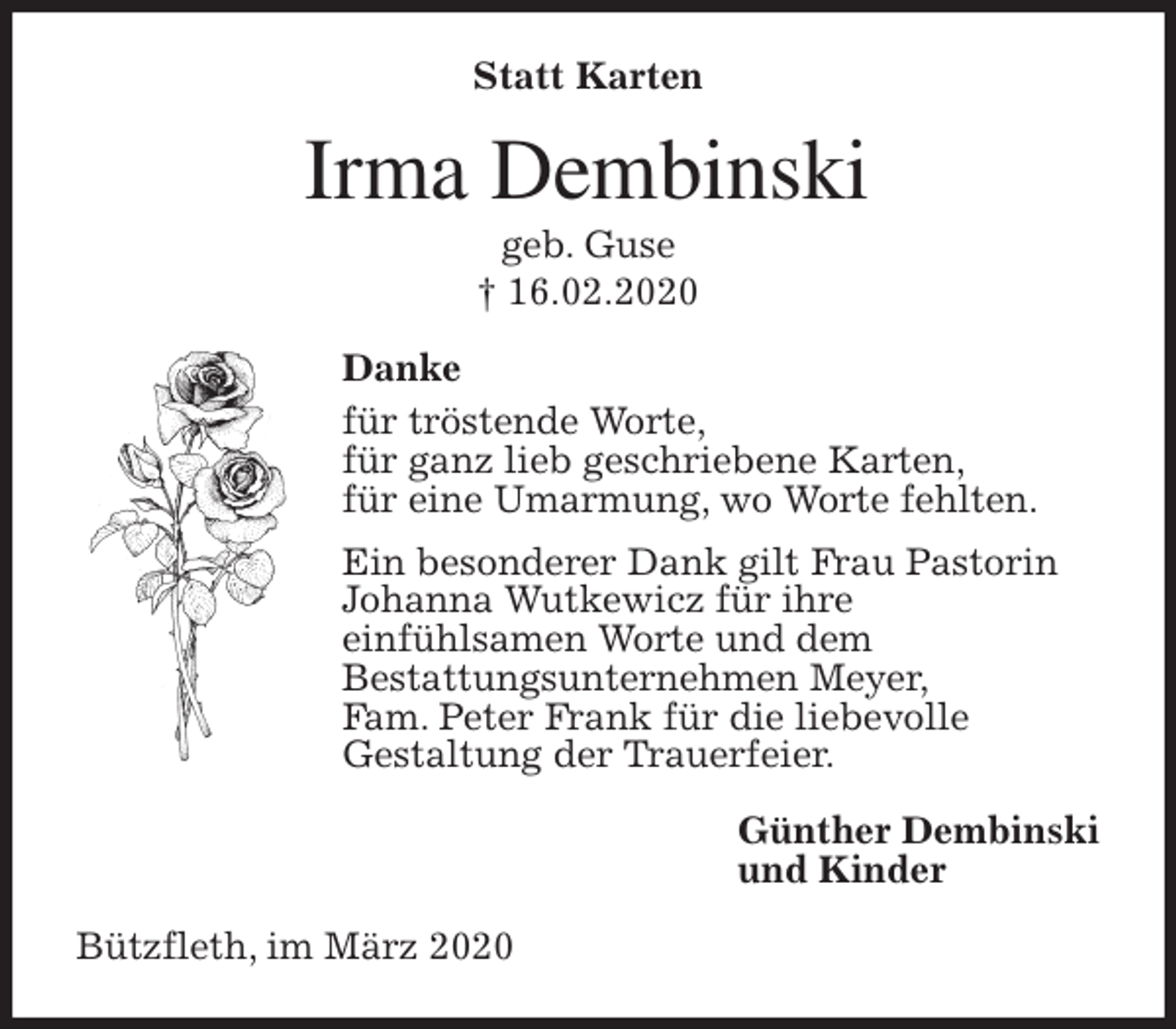<p>Statt Karten<br />Irma Dembinski<br />geb. Guse<br />† 16.02.2020<br />Danke<br />für tröstende Worte,<br />für ganz lieb geschriebene Karten,<br />für eine Umarmung, wo Worte fehlten.<br />Ein besonderer Dank gilt Frau Pastorin<br />Johanna Wutkewicz für ihre<br />einfühlsamen Worte und dem<br />Bestattungsunternehmen Meyer,<br />Fam. Peter Frank für die liebevolle<br />Gestaltung der Trauerfeier.<br />Günther Dembinski<br />und Kinder<br />Bützfleth, im März 2020</p>