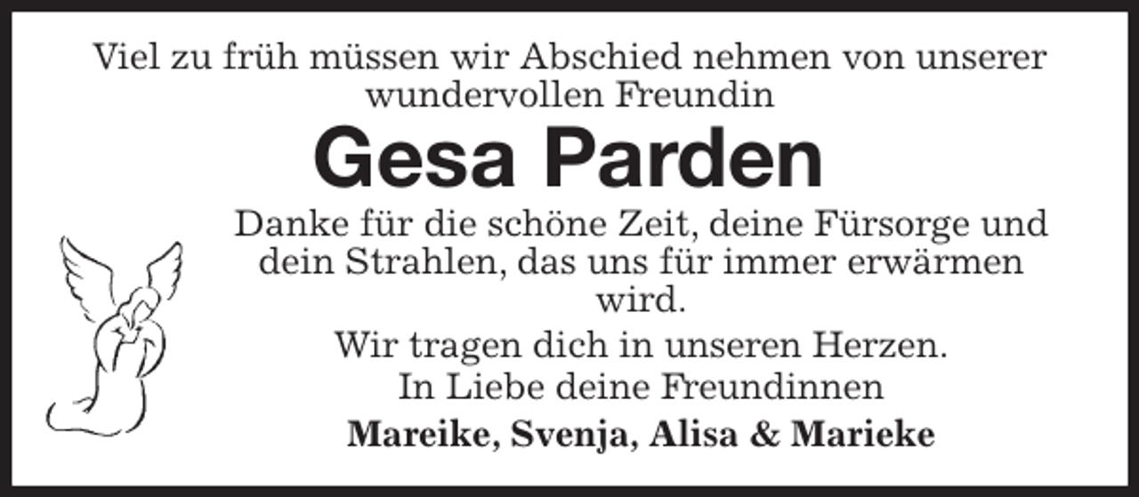 <p>Viel zu früh müssen wir Abschied nehmen von unserer wundervollen Freundin<br />Gesa Parden<br />Danke für die schöne Zeit, deine Fürsorge und dein Strahlen, das uns für immer erwärmen wird.<br />Wir tragen dich in unseren Herzen.<br />In Liebe deine Freundinnen<br />Mareike, Svenja, Alisa &amp; Marieke</p>