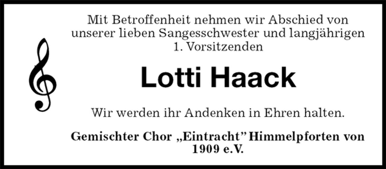 <p>Mit Betroffenheit nehmen wir Abschied von<br />unserer lieben Sangesschwester und langjährigen<br />1. Vorsitzenden<br />Lotti Haack<br />Wir werden ihr Andenken in Ehren halten.<br />Gemischter Chor „Eintracht” Himmelpforten von 1909 e.V.</p>