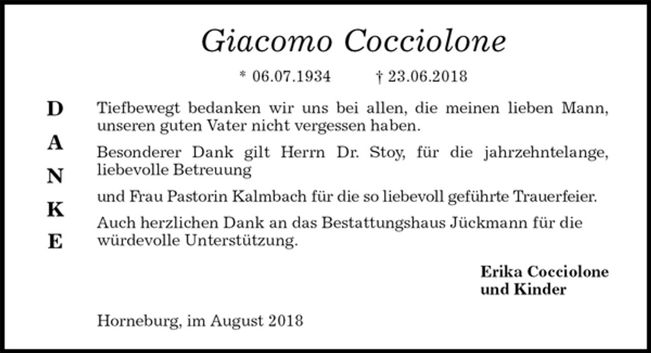 <p>Giacomo Cocciolone<br />* 06.07.1934 † 23.06.2018<br />Tiefbewegt bedanken wir uns bei allen, die meinen lieben Mann,<br />unseren guten Vater nicht vergessen haben.<br />Besonderer Dank gilt Herrn Dr. Stoy, für die jahrzehntelange,<br />liebevolle Betreuung<br />und Frau Pastorin Kalmbach für die so liebevoll geführte Trauerfeier.<br />Auch herzlichen Dank an das Bestattungshaus Jückmann für die würdevolle Unterstützung.<br />Erika Cocciolone<br />und Kinder<br />Horneburg, im August 2018</p><p>D</p><p>A</p><p>N</p><p>K</p><p>E</p>
