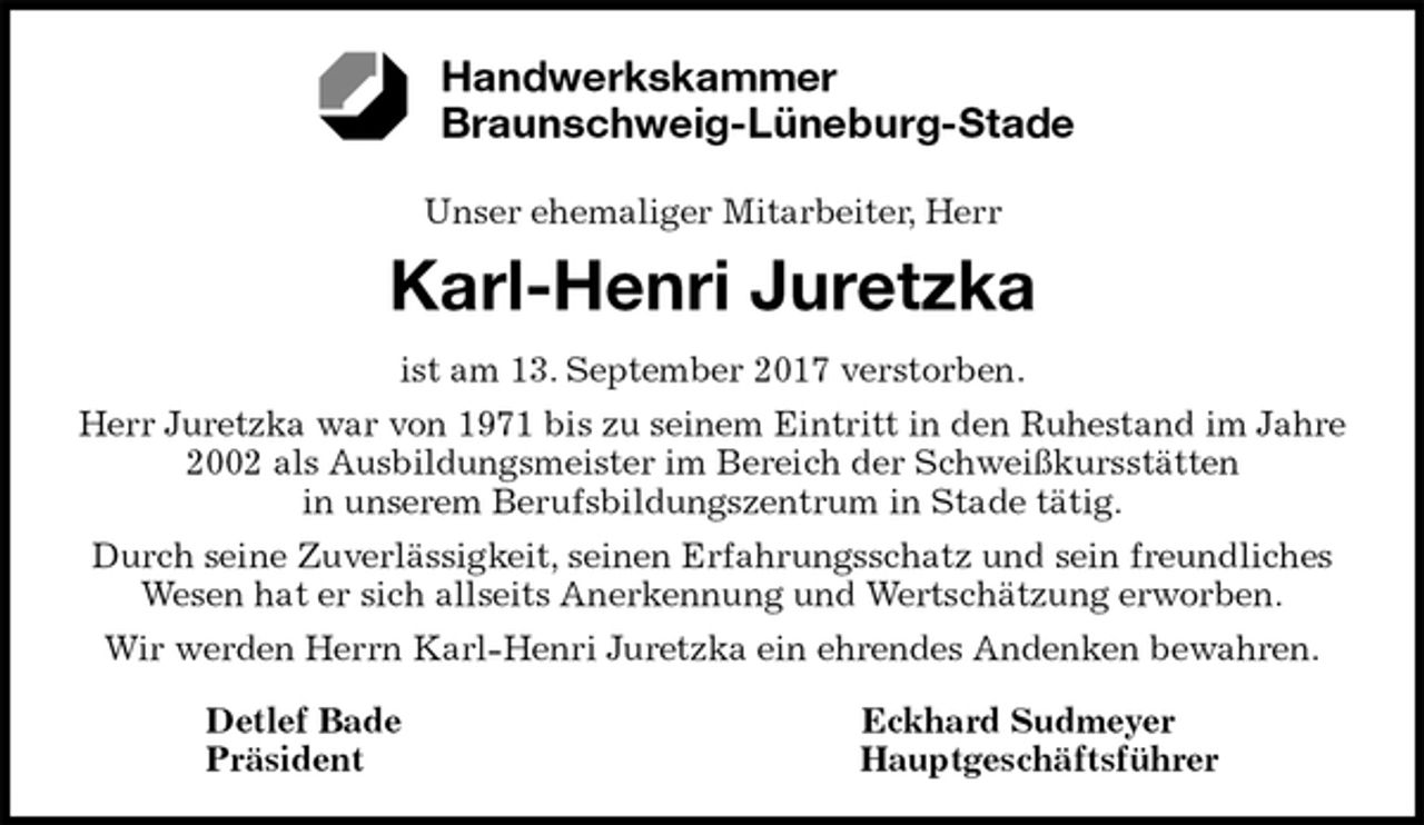 <p>Unser ehemaliger Mitarbeiter, Herr</p>
<p>Karl-Henri Juretzka<br />ist am 13. September 2017 verstorben.<br />Herr Juretzka war von 1971 bis zu seinem Eintritt in den Ruhestand im Jahre 2002 als Ausbildungsmeister im Bereich der Schweißkursstätten<br />in unserem Berufsbildungszentrum in Stade tätig.<br />Durch seine Zuverlässigkeit, seinen Erfahrungsschatz und sein freundliches<br />Wesen hat er sich allseits Anerkennung und Wertschätzung erworben.<br />Wir werden Herrn Karl-Henri Juretzka ein ehrendes Andenken bewahren.<br />Detlef Bade Eckhard Sudmeyer<br />Präsident Hauptgeschäftsführer<br />Handwerkskammer<br />Braunschweig-Lüneburg-Stade</p>