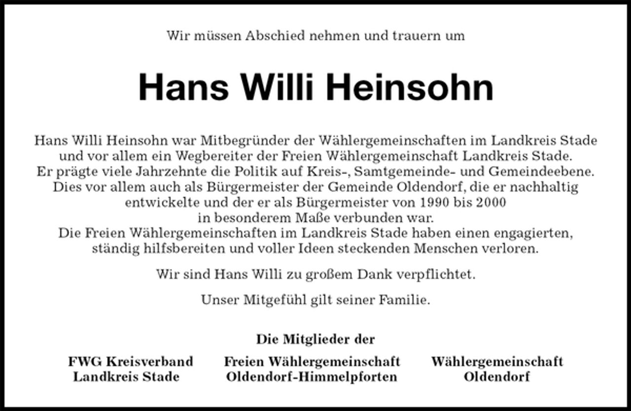 <p>Wir müssen Abschied nehmen und trauern um<br />Hans Willi Heinsohn<br />Hans Willi Heinsohn war Mitbegründer der Wählergemeinschaften im Landkreis Stade<br />und vor allem ein Wegbereiter der Freien Wählergemeinschaft Landkreis Stade.<br />Er prägte viele Jahrzehnte die Politik auf Kreis-, Samtgemeinde- und Gemeindeebene.<br />Dies vor allem auch als Bürgermeister der Gemeinde Oldendorf, die er nachhaltig<br />entwickelte und der er als Bürgermeister von 1990 bis 2000<br />in besonderem Maße verbunden war.<br />Die Freien Wählergemeinschaften im Landkreis Stade haben einen engagierten,<br />ständig hilfsbereiten und voller Ideen steckenden Menschen verloren.<br />Wir sind Hans Willi zu großem Dank verpflichtet.<br />Unser Mitgefühl gilt seiner Familie.<br />Die Mitglieder der<br />FWG Kreisverband Freien Wählergemeinschaft Wählergemeinschaft<br />Landkreis Stade Oldendorf-Himmelpforten Oldendorf</p>