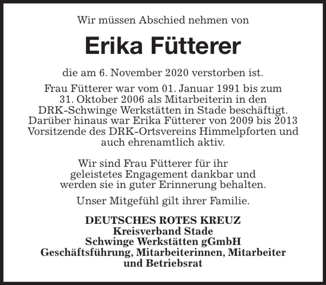<p>Wir müssen Abschied nehmen von<br />Erika Fütterer<br />die am 6. November 2020 verstorben ist.<br />Frau Fütterer war vom 01. Januar 1991 bis zum<br />31. Oktober 2006 als Mitarbeiterin in den<br />DRK-Schwinge Werkstätten in Stade beschäftigt.<br />Darüber hinaus war Erika Fütterer von 2009 bis 2013 Vorsitzende des DRK-Ortsvereins Himmelpforten und auch ehrenamtlich aktiv.</p>
<p>Wir sind Frau Fütterer für ihr<br />geleistetes Engagement dankbar und<br />werden sie in guter Erinnerung behalten.<br />Unser Mitgefühl gilt ihrer Familie.<br />DEUTSCHES ROTES KREUZ<br />Kreisverband Stade<br />Schwinge Werkstätten gGmbH<br />Geschäftsführung, Mitarbeiterinnen, Mitarbeiter<br />und Betriebsrat</p>