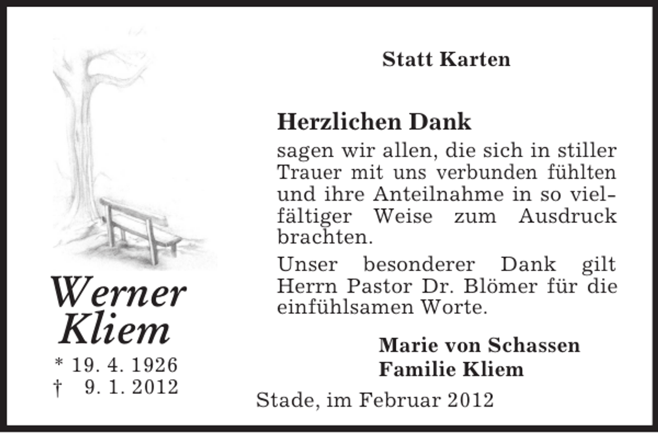 <p>Stade, im Februar 2012<br />Werner<br />Kliem<br />* 19. 4. 1926<br />† 9. 1. 2012<br />Statt Karten<br />Herzlichen Dank<br />sagen wir allen, die sich in stiller Trauer mit uns verbunden fühlten und ihre Anteilnahme in so vielfältiger Weise zum Ausdruck brachten.<br />Unser besonderer Dank gilt Herrn Pastor Dr. Blömer für die einfühlsamen Worte.<br />Marie von Schassen<br />Familie Kliem</p>