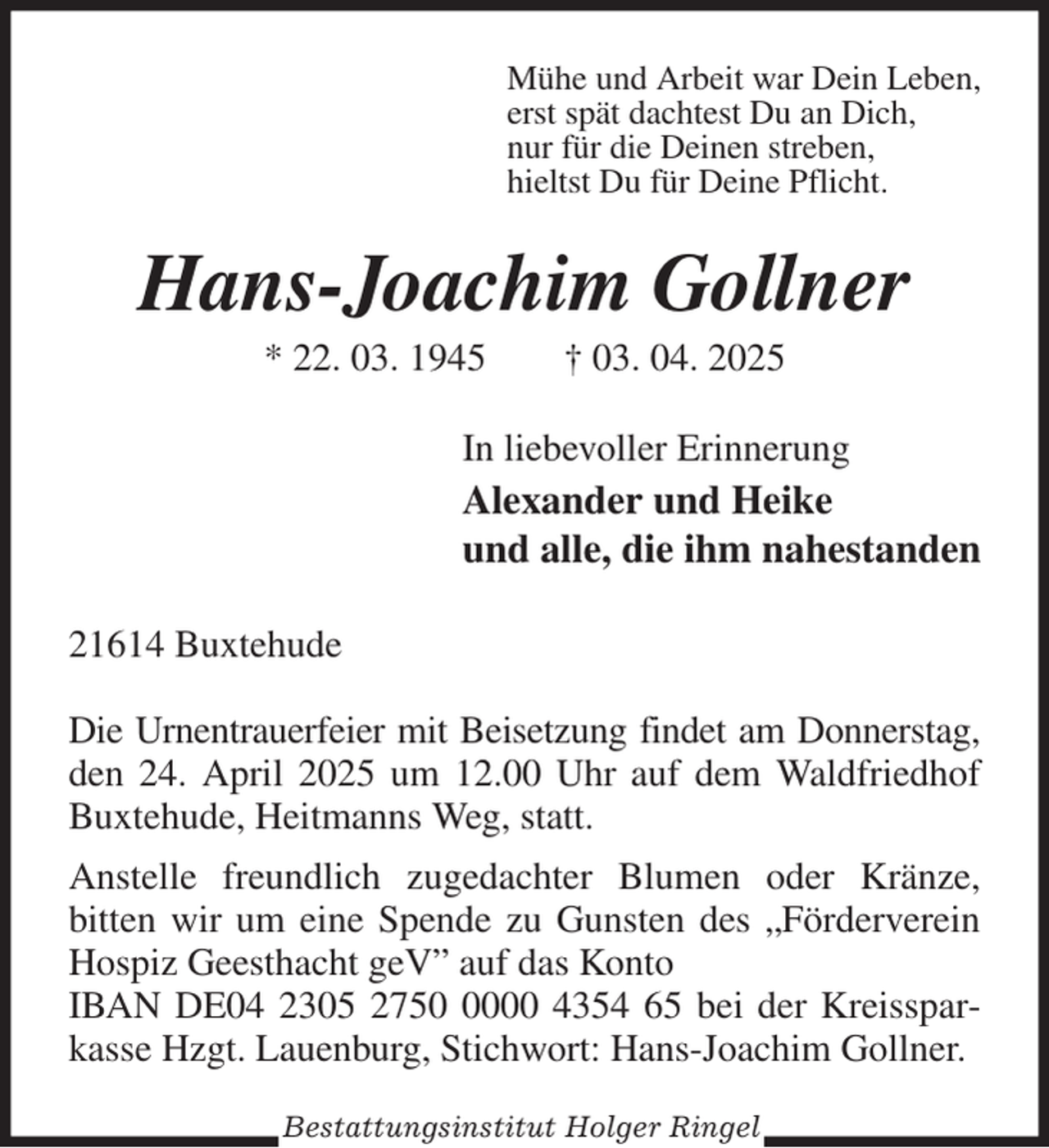 <p>Mühe und Arbeit war Dein Leben,<br />erst spät dachtest Du an Dich,<br />nur für die Deinen streben,<br />hieltst Du für Deine Pflicht.<br />Hans-Joachim Gollner<br />* 22. 03. 1945 † 03. 04. 2025<br />In liebevoller Erinnerung<br />Alexander und Heike<br />und alle, die ihm nahestanden<br />21614 Buxtehude</p><p>Die Urnentrauerfeier mit Beisetzung findet am Donnerstag,<br />den 24. April 2025 um 12.00 Uhr auf dem Waldfriedhof<br />Buxtehude, Heitmanns Weg, statt.<br />Anstelle freundlich zugedachter Blumen oder Kränze,<br />bitten wir um eine Spende zu Gunsten des „Förderverein Hospiz Geesthacht geV” auf das Konto<br />IBAN DE04 2305 2750 0000 4354 65 bei der Kreissparkasse Hzgt. Lauenburg, Stichwort: Hans-Joachim Gollner.<br />Bestattungsinstitut Holger Ringel</p>