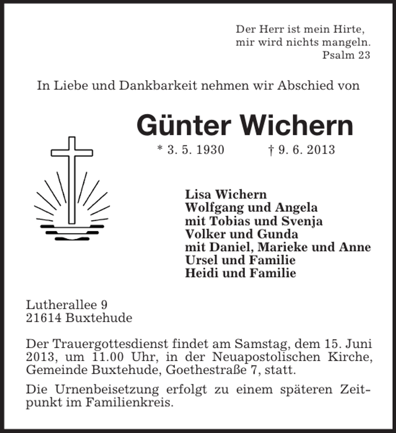 <p>Der Herr ist mein Hirte,<br />mir wird nichts mangeln.<br />Psalm 23</p><p>In Liebe und Dankbarkeit nehmen wir Abschied von</p><p>Günter Wichern<br />* 3. 5. 1930</p><p>† 9. 6. 2013</p><p>Lisa Wichern<br />Wolfgang und Angela<br />mit Tobias und Svenja<br />Volker und Gunda<br />mit Daniel, Marieke und Anne<br />Ursel und Familie<br />Heidi und Familie<br />Lutherallee 9<br />21614 Buxtehude<br />Der Trauergottesdienst findet am Samstag, dem 15. Juni<br />2013, um 11.00 Uhr, in der Neuapostolischen Kirche,<br />Gemeinde Buxtehude, Goethestraße 7, statt.<br />Die Urnenbeisetzung erfolgt zu einem späteren Zeitpunkt im Familienkreis.</p>