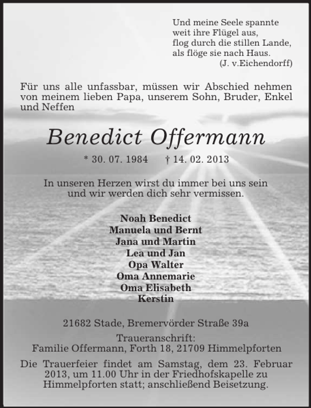<p>Und meine Seele spannte<br />weit ihre Flügel aus,<br />flog durch die stillen Lande,<br />als flöge sie nach Haus.<br />(J. v.Eichendorff)</p><p>Für uns alle unfassbar, müssen wir Abschied nehmen<br />von meinem lieben Papa, unserem Sohn, Bruder, Enkel<br />und Neffen</p><p>Benedict Offermann<br />* 30. 07. 1984</p><p>† 14. 02. 2013</p><p>In unseren Herzen wirst du immer bei uns sein<br />und wir werden dich sehr vermissen.<br />Noah Benedict<br />Manuela und Bernt<br />Jana und Martin<br />Lea und Jan<br />Opa Walter<br />Oma Annemarie<br />Oma Elisabeth<br />Kerstin<br />21682 Stade, Bremervörder Straße 39a<br />Traueranschrift:<br />Familie Offermann, Forth 18, 21709 Himmelpforten<br />Die Trauerfeier findet am Samstag, dem 23. Februar<br />2013, um 11.00 Uhr in der Friedhofskapelle zu<br />Himmelpforten statt; anschließend Beisetzung.</p>