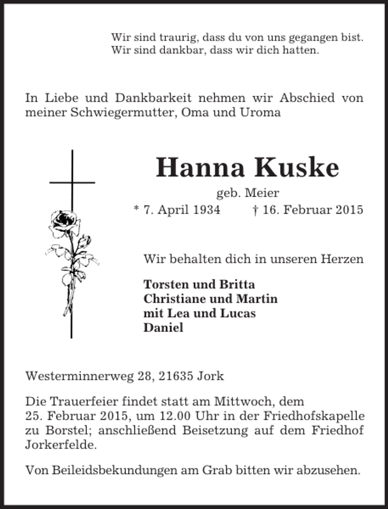 <p>Wir sind traurig, dass du von uns gegangen bist.<br />Wir sind dankbar, dass wir dich hatten.<br />In Liebe und Dankbarkeit nehmen wir Abschied von meiner Schwiegermutter, Oma und Uroma<br />Hanna Kuske<br />geb. Meier<br />* 7. April 1934 † 16. Februar 2015<br />Wir behalten dich in unseren Herzen</p><p>Torsten und Britta<br />Christiane und Martin<br />mit Lea und Lucas<br />Daniel<br />Westerminnerweg 28, 21635 Jork</p><p>Die Trauerfeier findet statt am Mittwoch, dem<br />25. Februar 2015, um 12.00 Uhr in der Friedhofskapelle zu Borstel; anschließend Beisetzung auf dem Friedhof Jorkerfelde.</p><p>Von Beileidsbekundungen am Grab bitten wir abzusehen.</p>