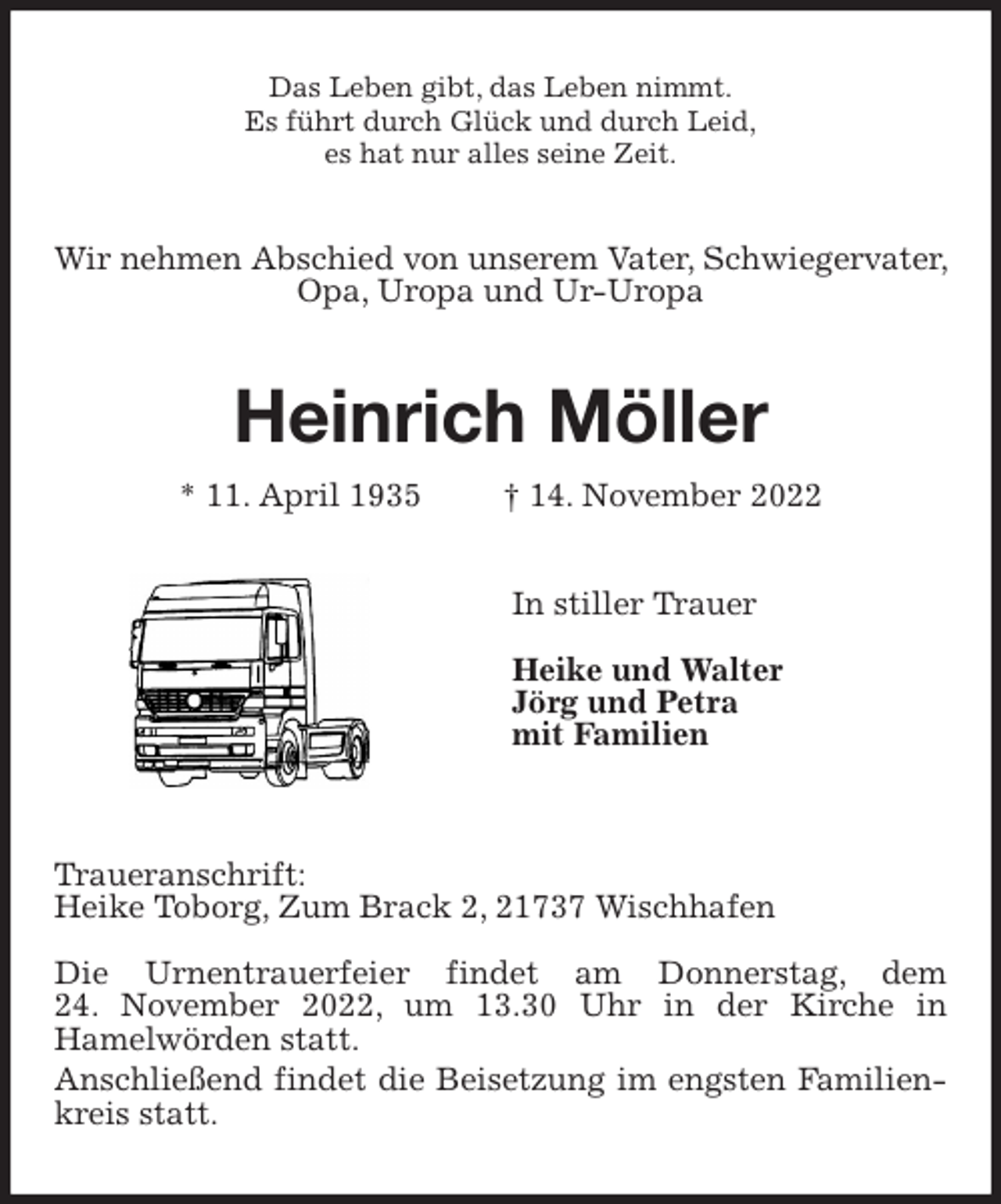 <p>Das Leben gibt, das Leben nimmt.<br />Es führt durch Glück und durch Leid,<br />es hat nur alles seine Zeit.<br />Wir nehmen Abschied von unserem Vater, Schwiegervater, Opa, Uropa und Ur-Uropa<br />Heinrich Möller</p><p>* 11. April 1935 † 14. November 2022<br />In stiller Trauer</p><p>Heike und Walter<br />Jörg und Petra<br />mit Familien</p><p>Traueranschrift:<br />Heike Toborg, Zum Brack 2, 21737 Wischhafen</p><p>Die Urnentrauerfeier findet am Donnerstag, dem<br />24. November 2022, um 13.30 Uhr in der Kirche in<br />Hamelwörden statt.<br />Anschließend findet die Beisetzung im engsten Familienkreis statt.</p>